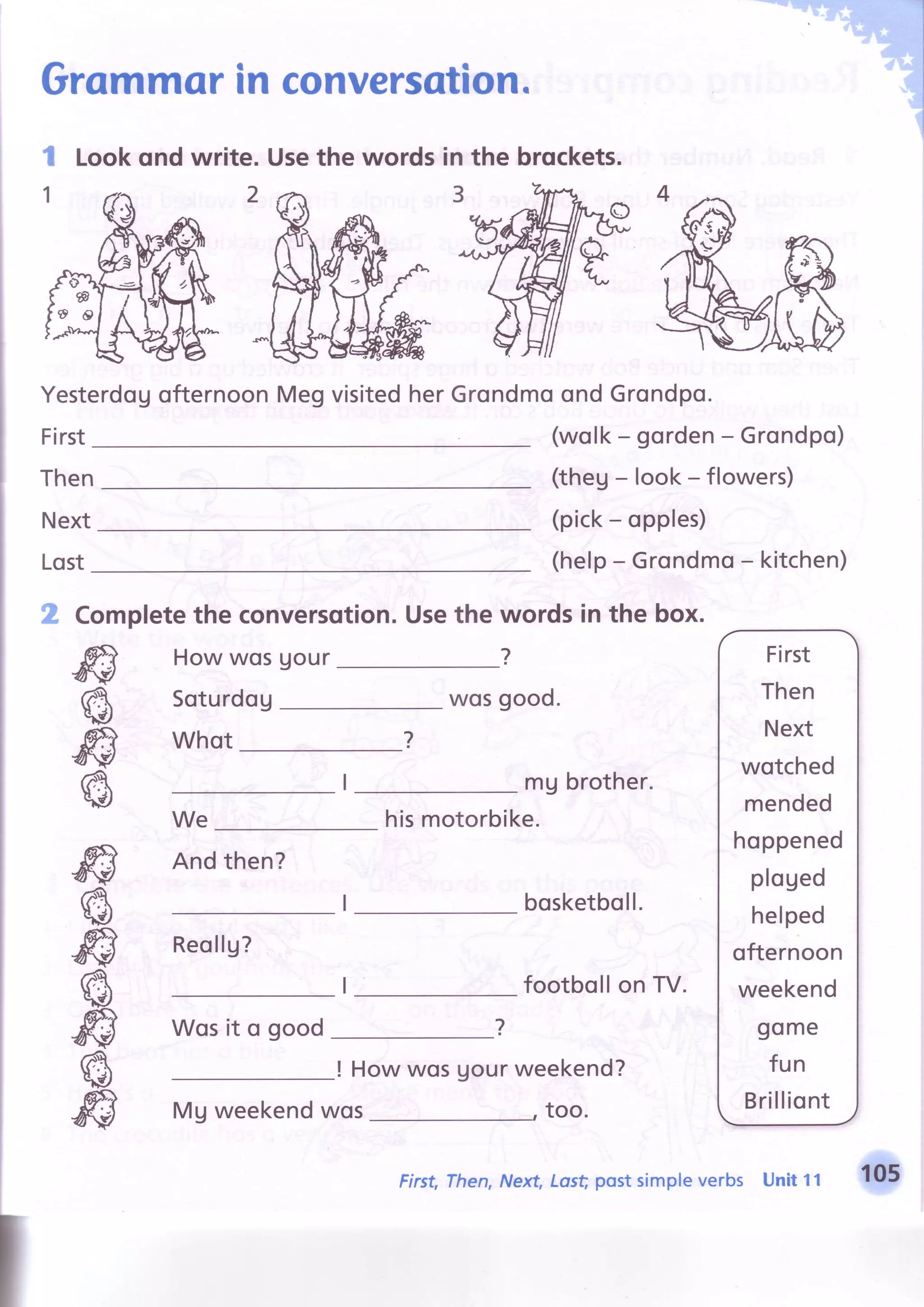 Grommorin conversatioJl.
Lookond write. Usethe words the brockets.l
1
in
3
Yesterdogofternoon
First
ffi
s
ffi
s
ffi
s
ffi
s
ffi
6
ffi
MegvisitedherGrondmoondGrondpo.
Then
Next
Lost
(wolk- gorden- Grondpo)
(theg-look-flowers)
(pick- opples)
(help- Grondmo- kitchen)
2 Completethe conversqtion.
HowwosUour
Soturdog
Whot
We
Andthen?
Reollg?
Wosit o good
Usethe words in the box.
?
wos good.
mg brother.
hismotorbike.
bosketboll.
footbollon TV.
! How wos gourweekend?
too.
?
First
Then
Next
wotched
mended
hoppened
ploUed
helped
ofternoon
weekend
gome
fun
BrilliontMg weekendwos
First,Then,Next,Last postsimpleverbs Unit 11 105
 