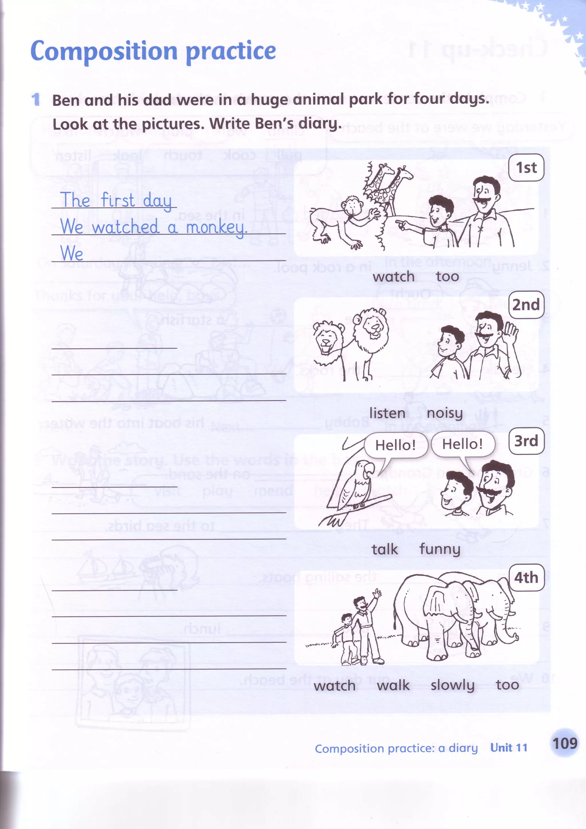 I
I
I
Compositionproctice
t Benqnd hisdodwerein o hugeonimolpqrkfor four dqgs.
Lookqt the pictures.Write Ben'sdiorg.
Tl"refirst dag
Wewcrtcheda rnonkeg.
We
wotch too
listen noisg
tolk funng
wotch wolk slowlg too
Hello!
Compositionproctice:o diorg Unit11 109
 