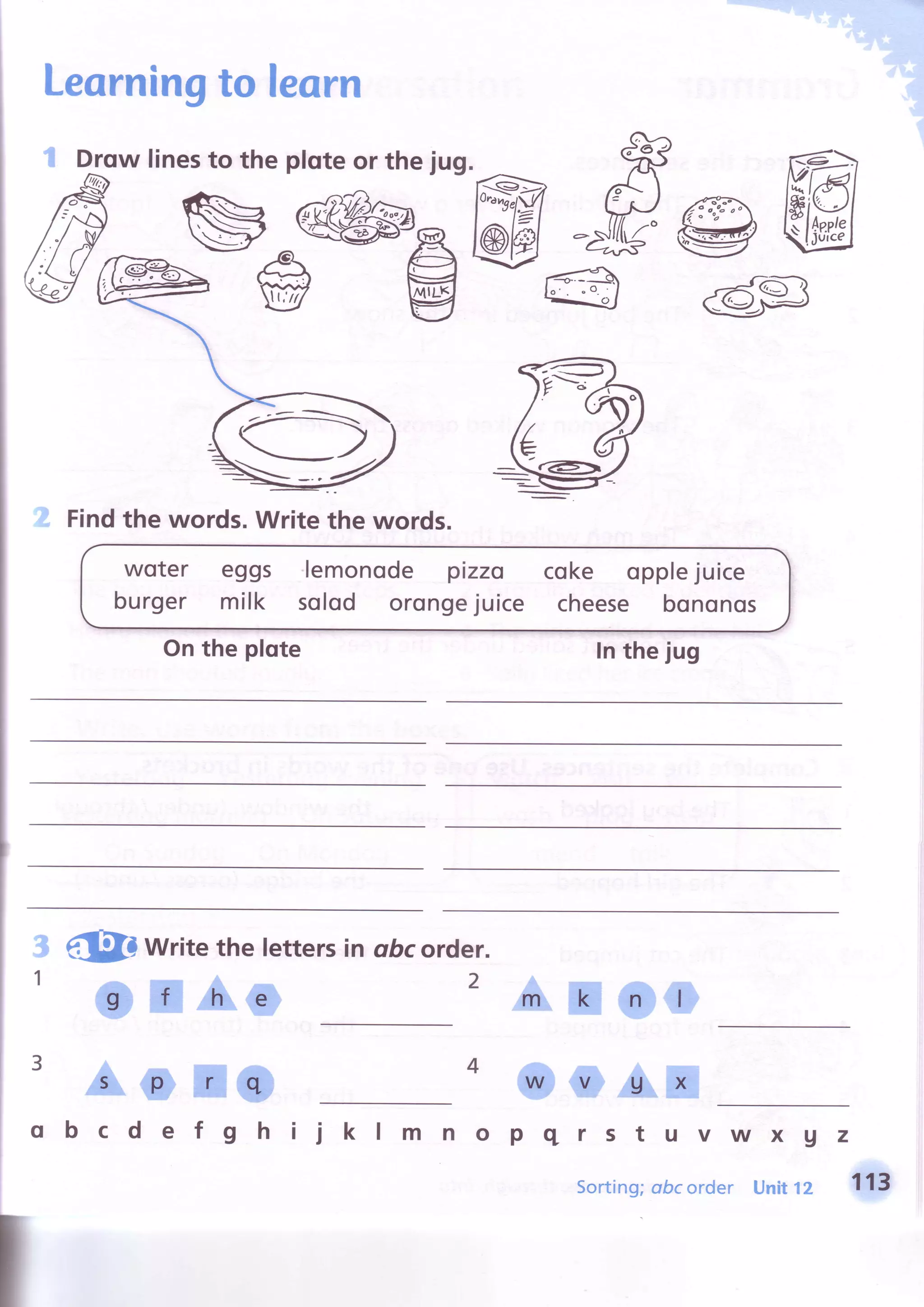 Leorningto learn
I Drowlinesto theploteorthejug. tr
ffG@J@d@@g@, ffi @-€ b
woter
burger
eggs lemonode pizzo
milk solod orongejuice
coke opplejuice
cheese bononos
h'st
Onthe plote
zYroa
'€(
aa
Z':
s_/
Findthe words.Writethe words.
Intheiug
3
,l
eiSD write thelettersin obcorder.
C ilAO
2 an##
ao ro *ftAffi
q bcdef g h ii kl m nopqrstuvwx gz
Sorting;abcorder Unit12 f{3
 