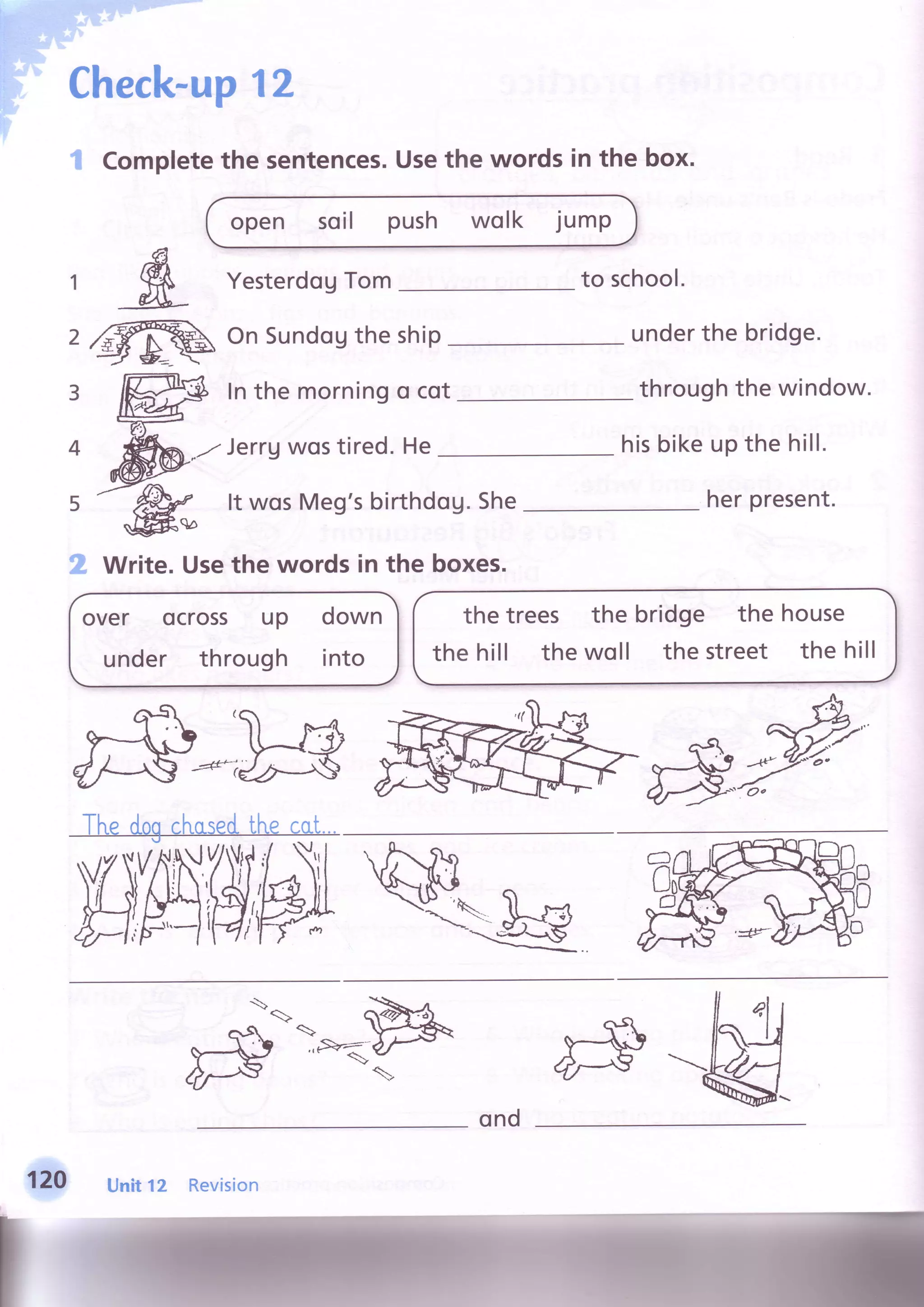 hF',''t'::
i*r.:,'-
rF'-
I t . .
j .
::!- :
il ,
it,"
: i
i i
.-a .).:.,-:"';l;1.l' :' . "
Checl(-up12
I Completethe sentences.Usethe words in the box.
open soil push wolk jump
to school.
$
ffi
over ocross up down
under through into
1
2
3
4
5
2
YesterdogTom
OnSundogthe ship
Inthe morningo cot
,./ Jerrgwostired.He
It wosMeg'sbirthdog.She
Write.Usethe words in the boxes.
underthe bridge.
throughthe window.
hisbikeupthe hill.
herpresent.
the trees
the hill the
the bridge the house
woll the street the hill
&w
ffik@
l-
f
Unitt z Revision
ond
 
