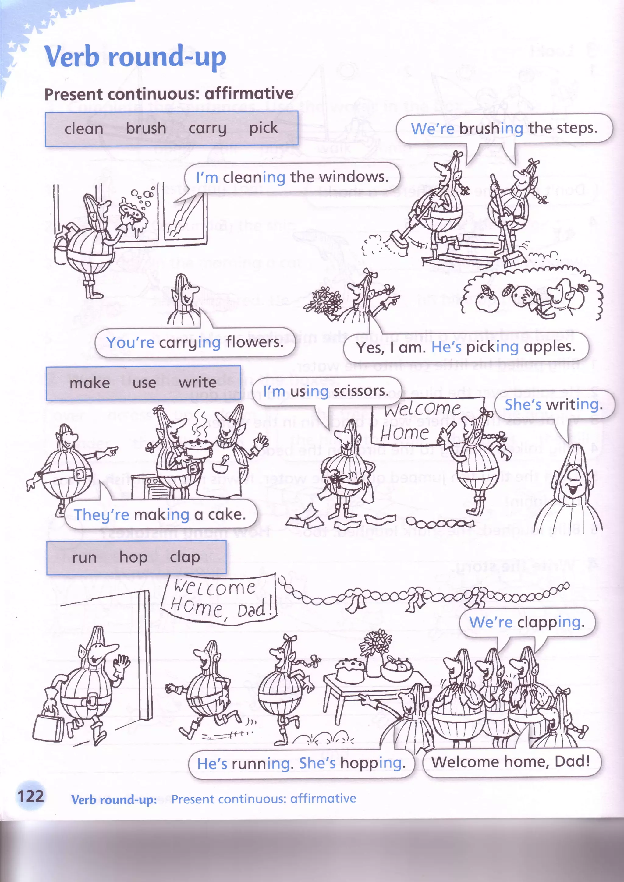 Verbround-up
Presentcontinuous:qffirmqtive
cleon brush corru pick
I'mcleoningthe windows.
Yes,I om.He'spickingopples.You'recorrgingflowers.
moke use write
l'm usingscissors.
Theg'remokingo coke.
run hop clop
aeLcone
loCr , Dad) We'reclopping.
Welcomehome,Dod!He'srunning.She'shopping.
122 Verbround-up: Presentcontinuous:offirmotive
 