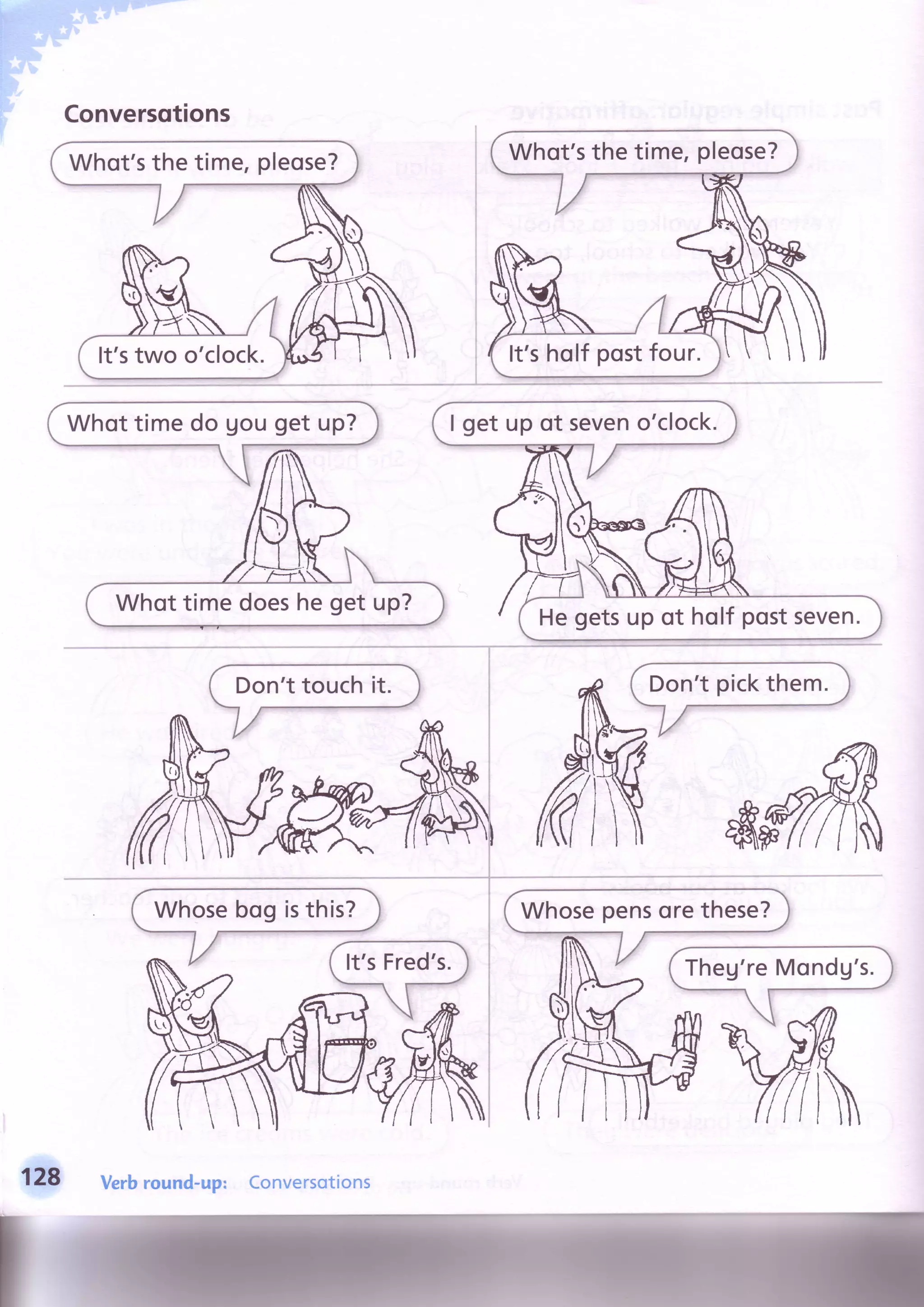 Conversqtions
Whot'sthe time,pleose?
It'stwo o'clock.
Whot'sthe time,pleose?
It'sholf postfour.
I get up of seveno'clock.
Hegetsup of holf postseven.
Whottimedoesheget up?
128 Verbround-up: Conversotions
 