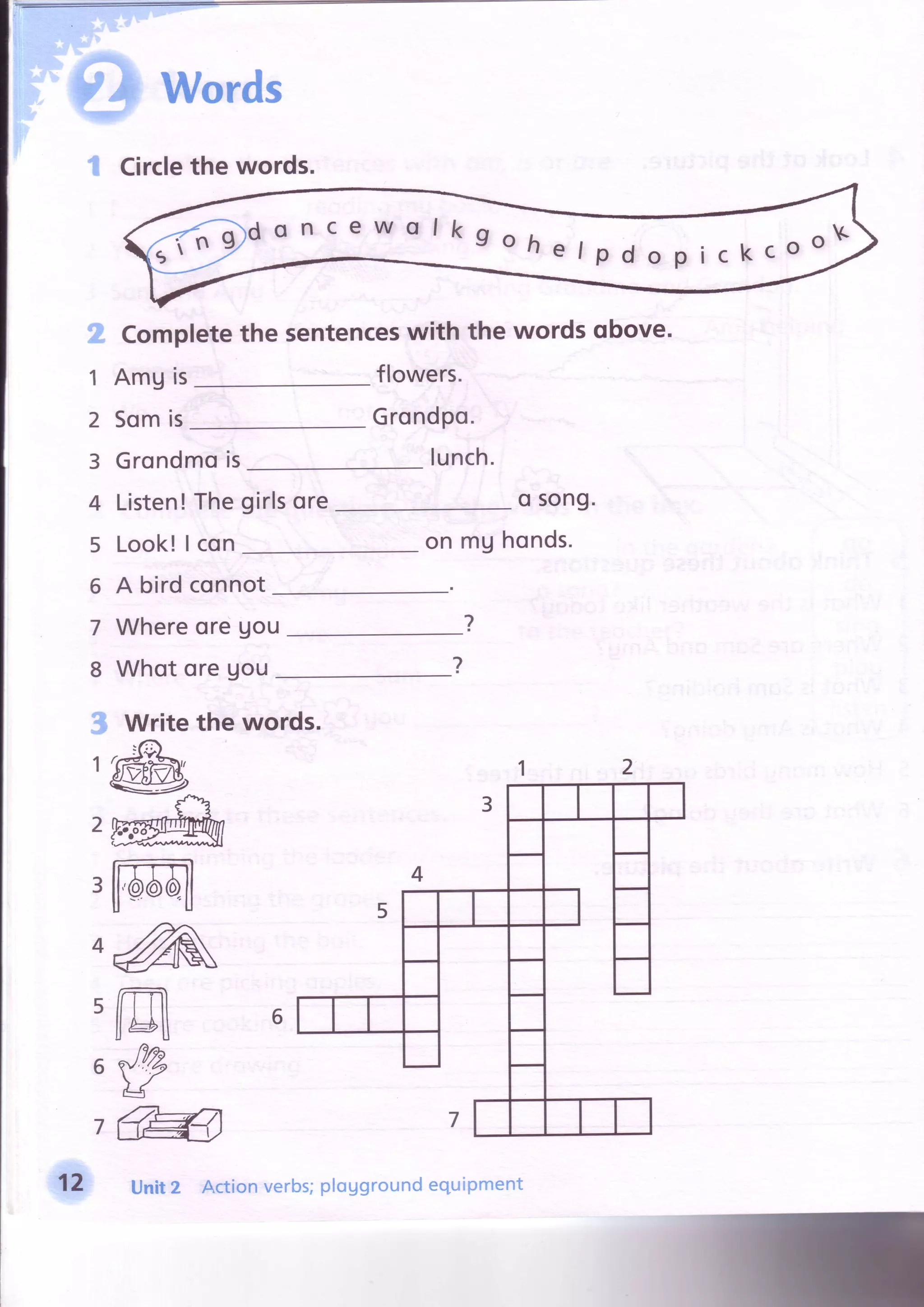 ..tliEil'r;.i
. '.ii
* + * l [
w#-e:i;s'i'
Words
t Circlethewords.
ffi
1
2
3
4
5
6
7
8
s
1
2
3
Compl
AmUis
Somis
ete the sentenceswith the words qbove.
flowers.
Grondpo.
lunch.Grondmois
Listen! The
Look!| con
girlsore o song.
on mUhonds.
A bird connot
WhereoreUou
WhotoreUou
?
?
^zA
m
#
@
d o n c e w o I k g o h A , . . , n oKo h e l p d o p i c k c o
/
Write the words.
12 Unit2 Actionverbs;ploUgroundequipment
 