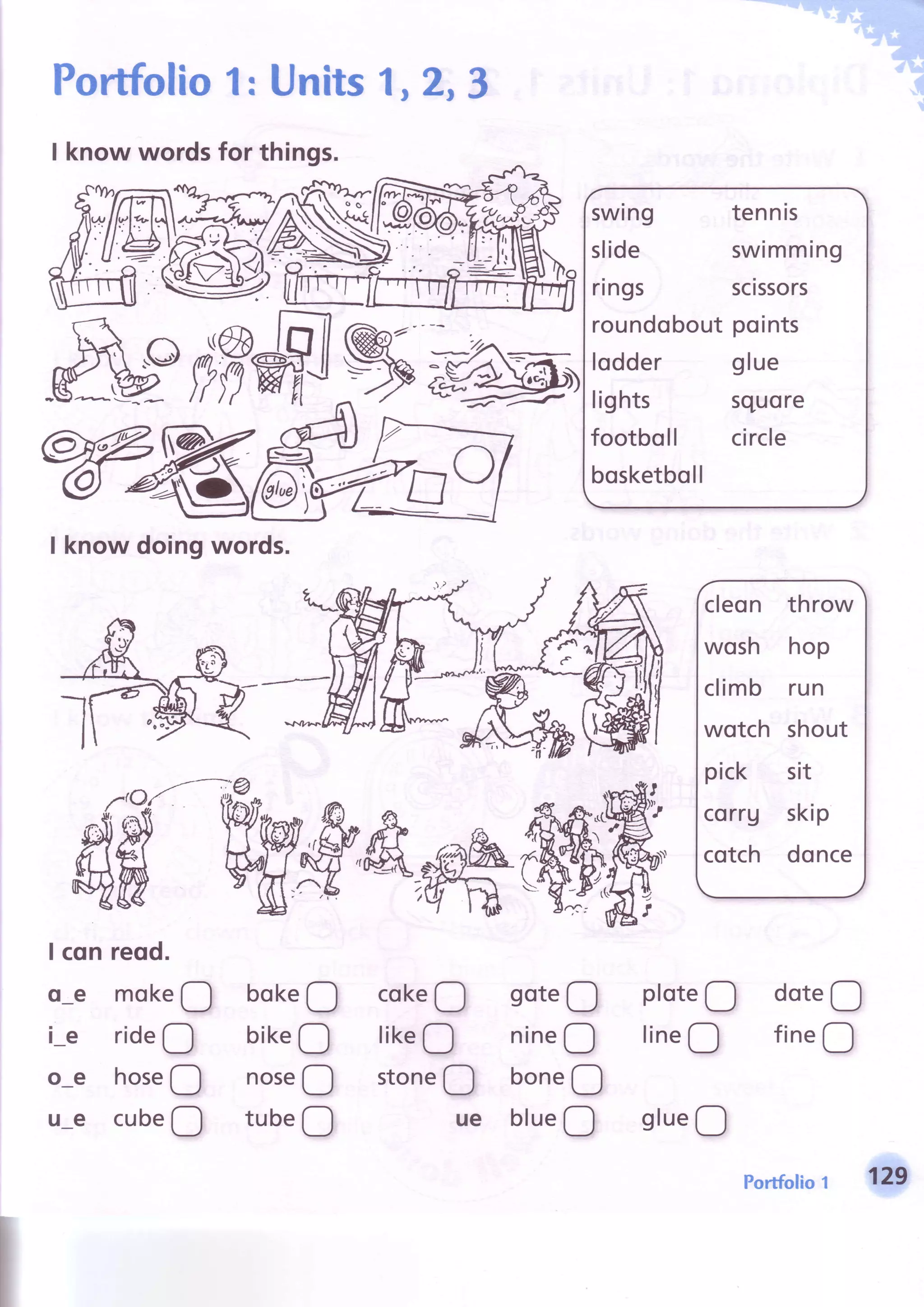 Portfolio1: Units1,2,3
I know wordsfor things.
-/
swing tennis
slide swimming
rings scissors
roundoboutpoints
lodder glue
Iights squore
footboll circle
bosketboll
cleon throw
wosh hop
climb run
wotch shout
pick sit
corru skip
cotch donce
M
I know doingwords.
I cqn reqd.
o-e mok.O
i-e rideO
o-e hoseO
u-e cubeO
bokeO
bikeO
noseO
tubeO
cokeO
likeO
ston"O
ue
soteO
nineQ
boneO
blue!
ploteO
lineO
slueQ
doteO
fineO
-.--= -
rdlE
porrfolio1 129
 