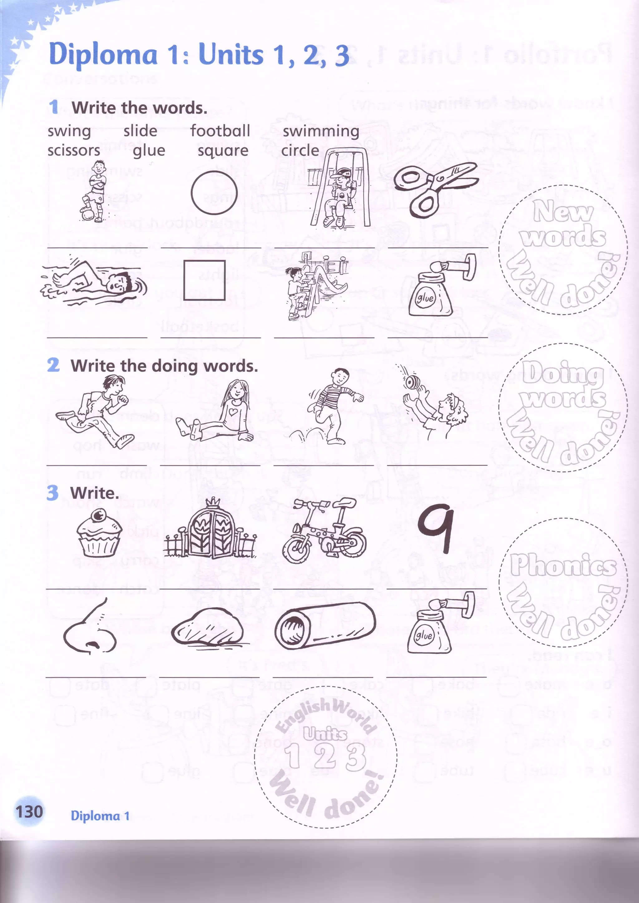 ,$crF
"
lomo 1:Units1,2,3
I Writethe words.
swing slide footboll
scissors glue squore
swrmmrng
circle
-? _ -
drE
ffi
t t t t t
_ - - -    
,"
t',-T I
tt.
,,' li'oiilfTT" ",
i 'HG,rrlf: 
i. .r'"),. f}r i, . ( # .
- , i
.',; -,:" ..ni I' f ' -
: - " ' . , ' - . . . t .
-  '
- ''t..
t#u .it ,, ,.
--
.
-
,..
t'i.-')-
-r/
"..!il'
(J:,J^.."
_:----'
2 Writethe doingwords.
3 write.
@N
' 0hfu
{i €i 6l
i i , - ' ' . / n J l
,
* LJ 't*J
I
f
Diplomo1
 