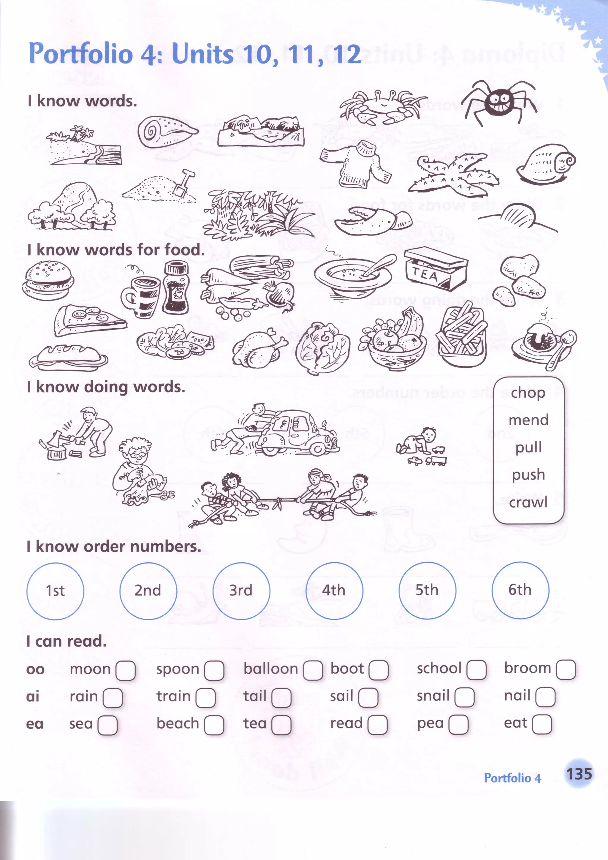 1, 12Portfolio4; Units10,1
I know words.
I know wordsfor food.
I know doingwords.
I know ordernumbers.
ffi
W
schoolO broom!
snoilO noilO
peoO eotO
spoonQ
troinO
beochO
bolloonQ
toilO
teoO
bootO
soilO
reodO
I cqn reod.
oo moonO
oi roinO
eo seoO
portfolio4 135
 