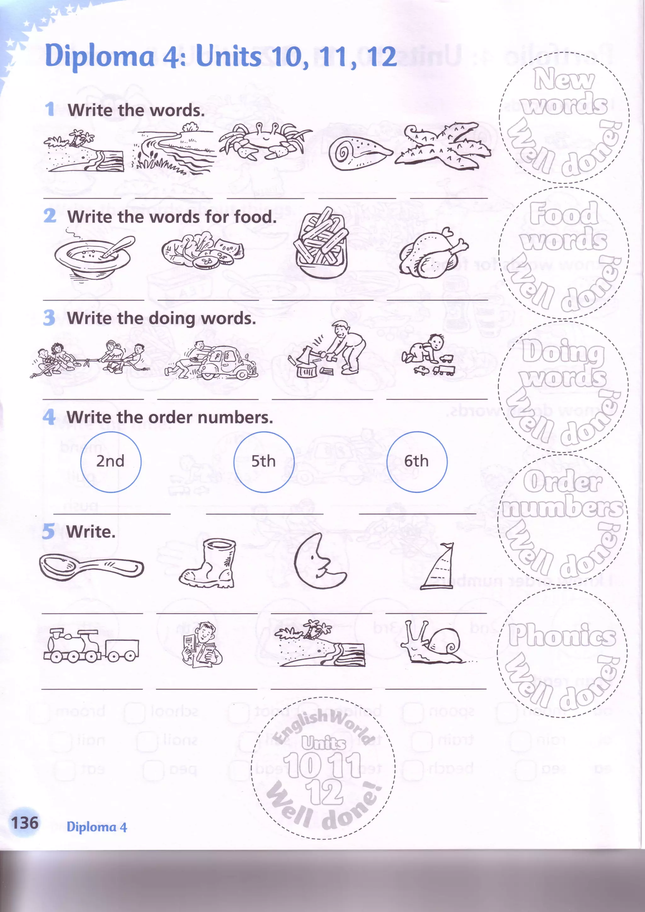Diploma4: Units10,11,12
I Write the words.
2 Write the wordsfor food. r-
W
3 Writethedoingwords.
ffis6trJ
4 Writetheordernumbers.
a t 
,',-7 n '.
;,'{Jrm3f,f"..lmnnrml i.-rnnV-.
inUtCCl.j"X]*lr
5 write.
w&6
,/ ru
//t
r>5
,YA ''"')
..-.rr,, 15,''...rYZl
i .i irNl,''..yiJ lJya...'
-l--"'
t t t t - _ - r r   
1.E6 Diploma4
 