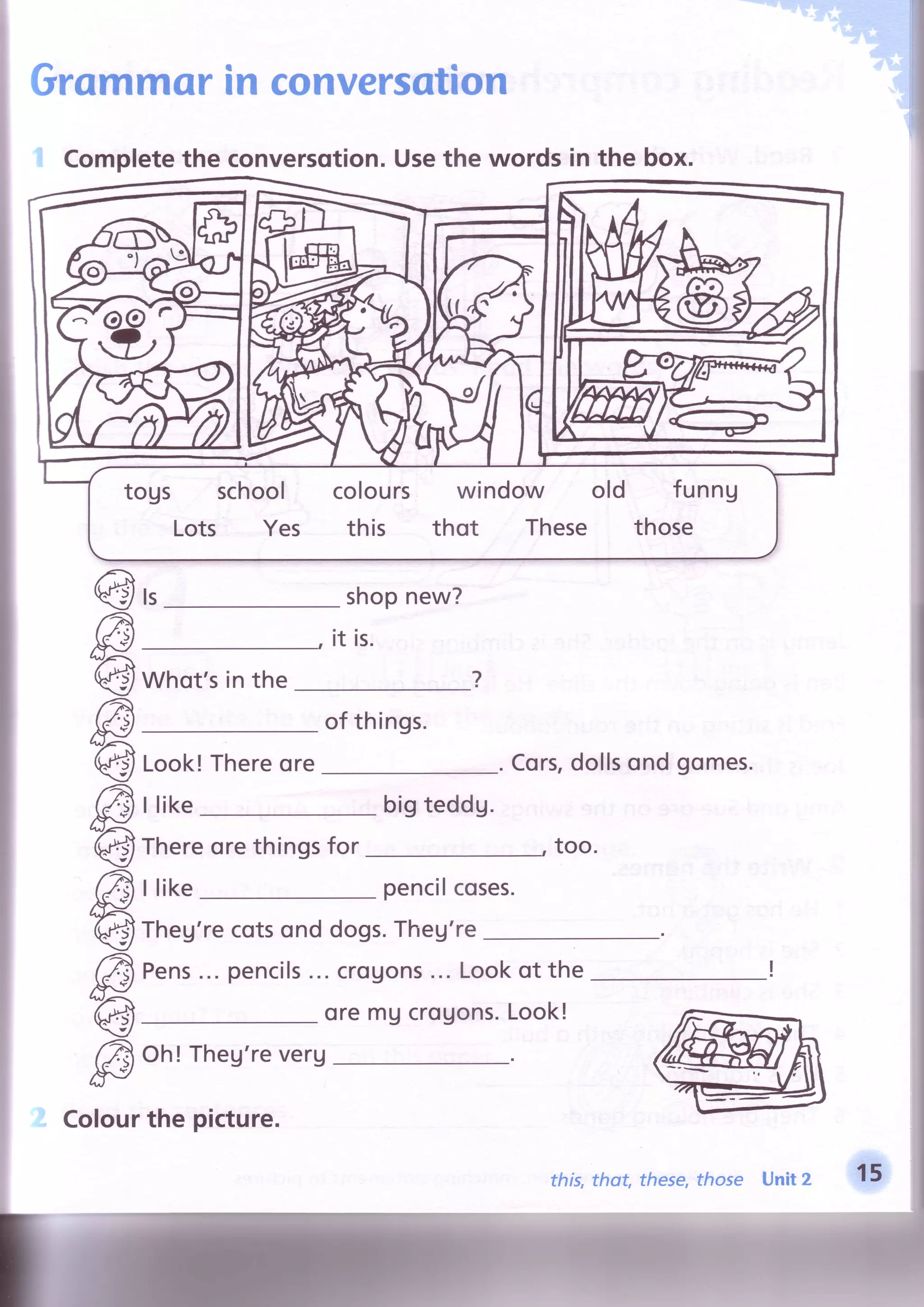 Grommorin conversation
shopnew?
is.
Whot'sin the
of things.
ls@
€
€
€
€
€
@
7
bigteddg.
Thereorethingsfor
I like pencilcoses.
Theg'recotsond dogs.Theg're
Pens...pencils...crouons...Lookof the
oremUcrouons.Look!
Oh! Theg'reverg
Cors,dollsondgomes.
too.
Look!Thereore
llike
i Completethe conversqtion.Usethe words in the box.
togs school colours window old funng
Lots Yes this thot These those
Colourthe picture.
this,thot, these,those Unit 2
-ffi,
 