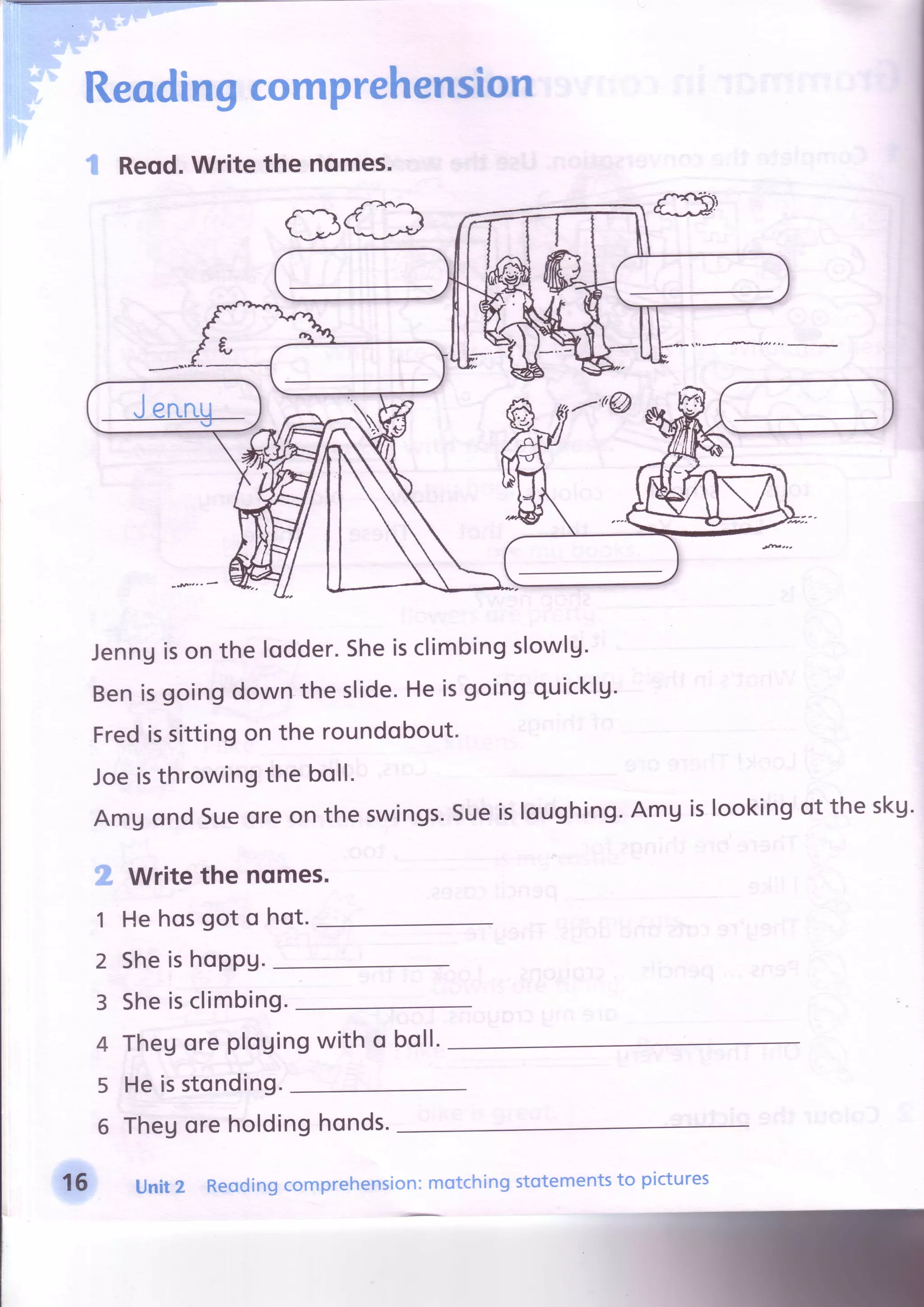 Reodingcomprehension
t Reqd.Writethe nqmes.
cles
Jenngison the lodder.Sheisclimbingslowlg.
Benisgoingdownthe slide.Heisgoingquicklg'
Fredissittingon the roundobout.
Joeisthrowingthe boll.
AmUondSueoreon the swings.Sueisloughing'AmUislookingot the sku.
g
1
2
3
4
5
6
Writethe nqmes.
He hosgot o hot.
Sheishoppu.
Sheisclimbing.
Thegoreplouingwith o boll.
He isstonding.
Thegoreholdinghonds.
16 Unitz Reodingcomprehension:motchingstotementsto pictures
 
