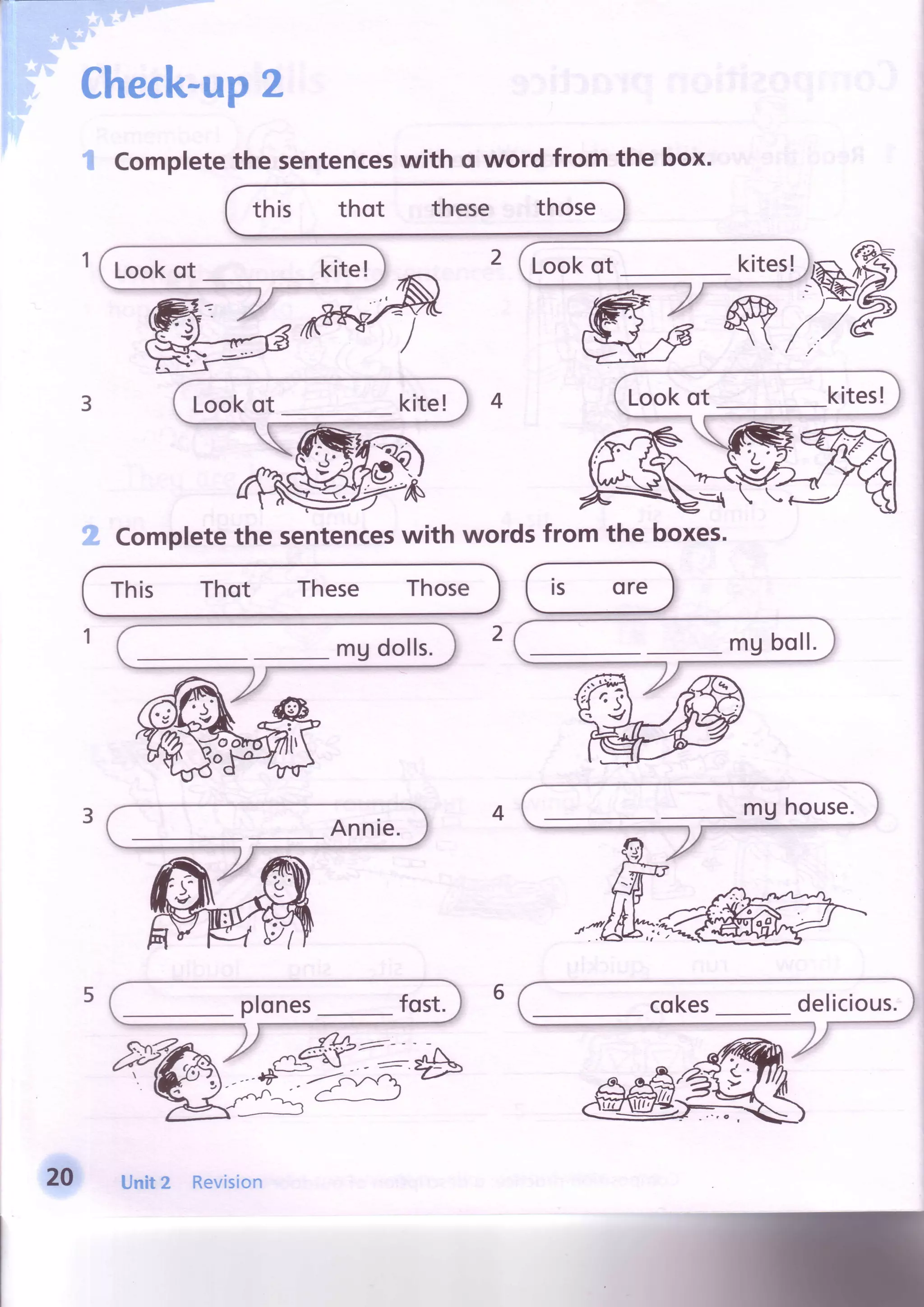 Completethe sentenceswith q word from the box.
this thot these those
Completethe sentenceswith wordsfrom the boxes.
This Thot These Those rs ore
Check-up2
W
Lookot kite! Lookot kites!
20 Unit2 Revision
 