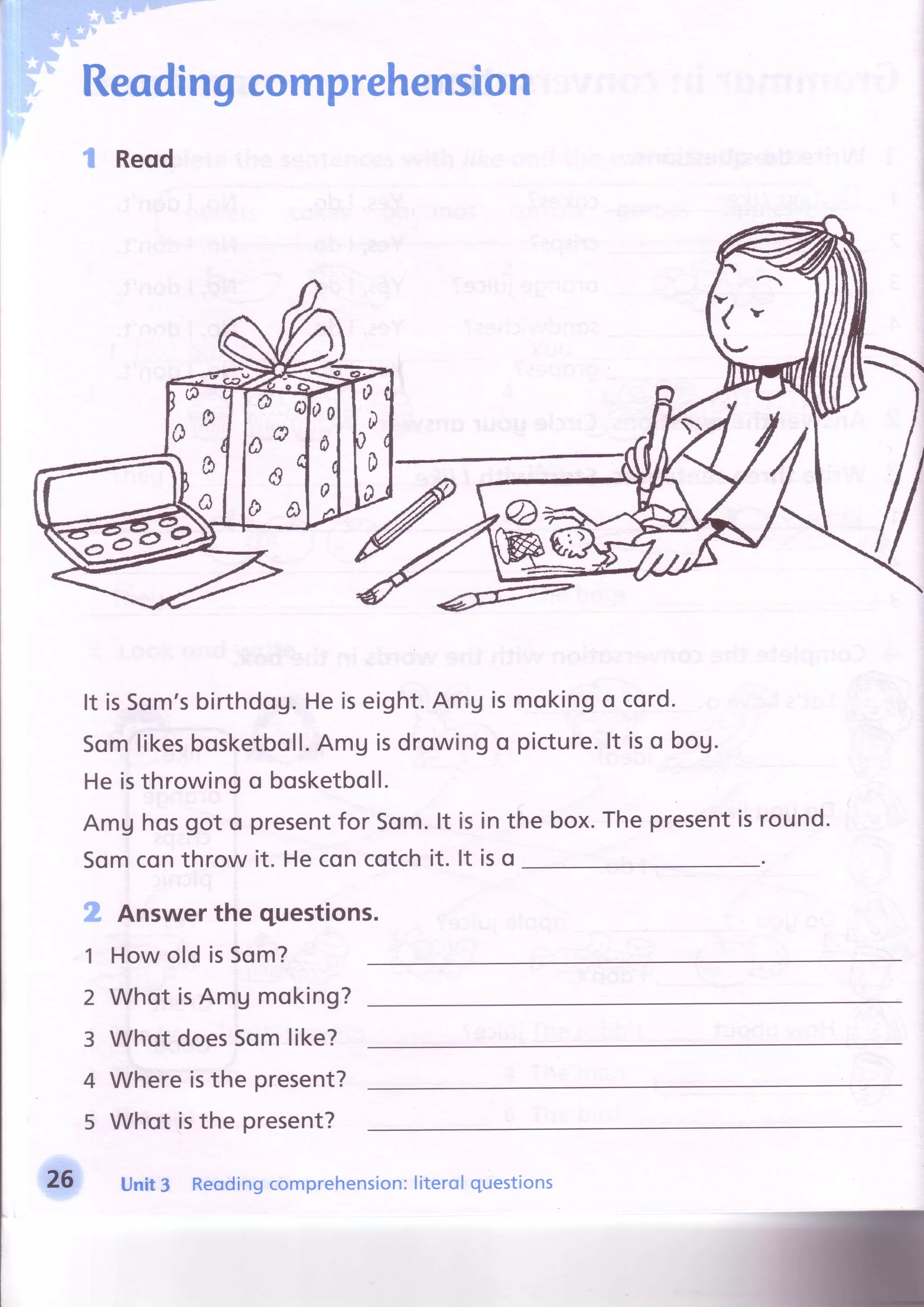 Reodingcomprehension
S Reqd
It is5om'sbirthdog.Heiseight.AmUismokingo cord.
Somlikesbosketboll.Amg isdrowingo picture.lt iso bog.
Heisthrowingo bosketboll.
Amg hosgot o presentfor 5om.lt is
Somconthrow it. Heconcotchit. lt
box.Thepresentisround.rn
is
the
o
:'*i*i- S s
s,#;
1
2
3
4
5
Answerthe questions.
How old isSom?
Whot isAmg moking?
WhotdoesSomlike?
Whereisthe present?
Whot isthe present?
26 Unit3 Reodingcomprehension:literolquestions
 