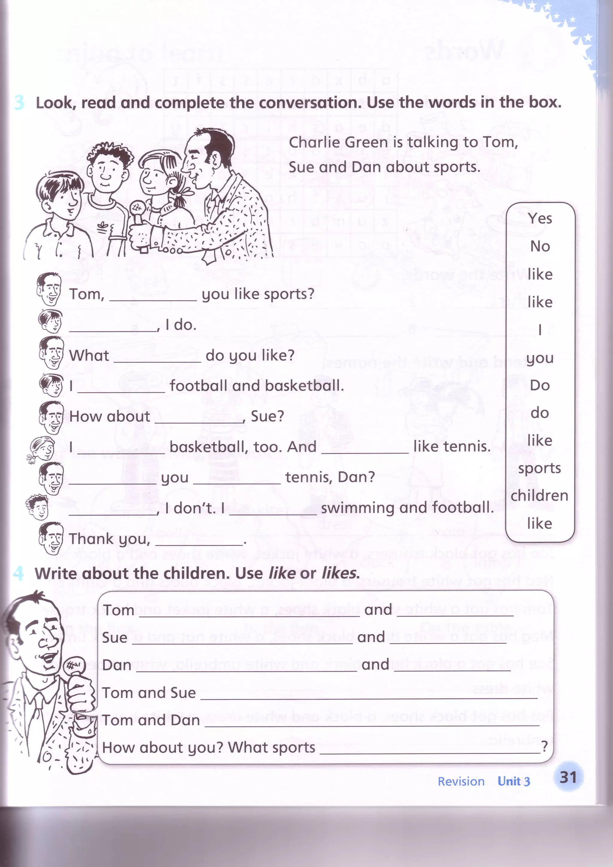 toolc reodondcompletethe convercotion.Usethe wordsin the box.
ChorlieGreenistolkingto Tom,
Sueond Donoboutsports.
Tom, Uoulikesports?
I do.
€
@
€
@
@@?A'rV
#@
Whqt
I
Howobout
I
do goulike?
footbollond bosketboll.
Sue?
bosketboll,too. And
uou tennis,Don?
liketennis.
swimmingondfootboll.

I don't.I
Thonkgou,
Writeobout the children.Uselikeor likes.
Tomond Sue
Tomond Don
Howobout Uou?Whot sports
Revision Unit3
 