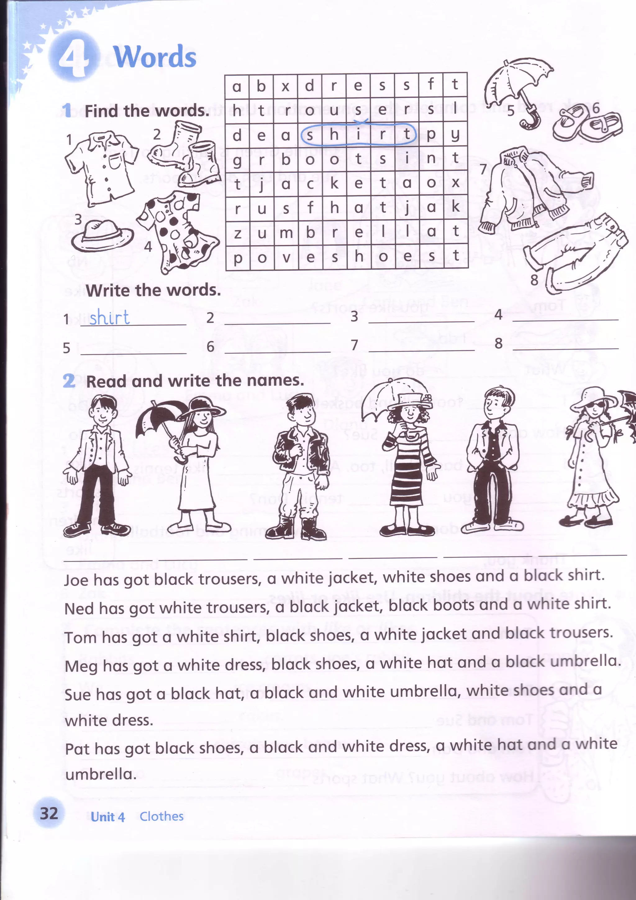 Pwords
4
8
3
7
2
6
1
5
Findthe words.
Writethe words.
sl"rirt
g Reqdqnd write the nomes.
Joehosgot blocktrousers,o whitejocket,white shoesond o blockshirt.
Nedhosgot white trousers,o blockjocket,blockbootsond o white shirt.
Tomhosgot o white shirt,blockshoes,o whitejocketond blocktrousers.
Meghosgot o white dress,blockshoes,o white hot ond o blockumbrello.
Suehosgot o blockhot,o blockond white umbrello,white shoesond o
white dress.
Pothosgot blockshoes,o blockond white dress,o white hot ond o white
umbrello.
Unit4 Clothes
o b X d r e s s f t
h t r o u s e r s
d e o €
h i r D p U
I r b o o t s I n t
t j o c k e t o o X
r u s t h o t I o k
z u m b r e o t
p o V e s h o e s t
U
 