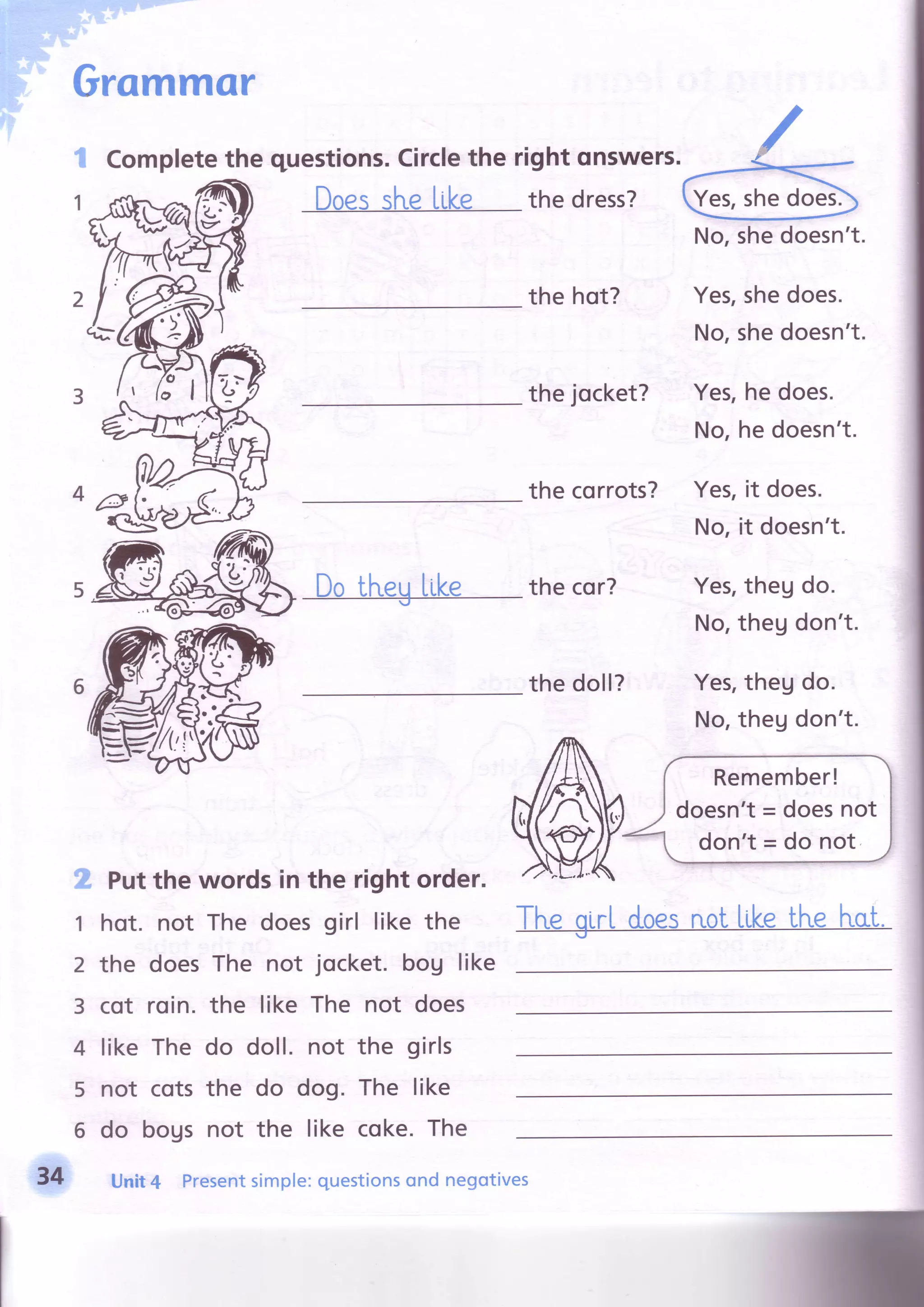 G
R
,l
Grammor
3
1
2
3
4
5
6
Completethe questions.Circlethe right qnswers.
oessl"r.eLike the dress?
the hot?
the jocket?
the corrots?
Do tl"r.euLike thecor?
the doll?
Yes,shedoes.
No,shedoesn't.
Yes,hedoes.
No,hedoesn't.
Yes,it does.
No,it doesn't.
Yes,thegdo.
No,theudon't.
Yes,theg do.
No,thegdon't.
Putthe words in the right order.
hot. not The doesgirl like the
the doesThe not jocket. bou like
cot roin. the like The not does
like The do doll. not the girls
not cotsthe do dog. The like
do bogs not the like coke.The
Yes,shedoesl
No,shedoesn't.
34 Unit4 Presentsimple:questionsond negotives
 