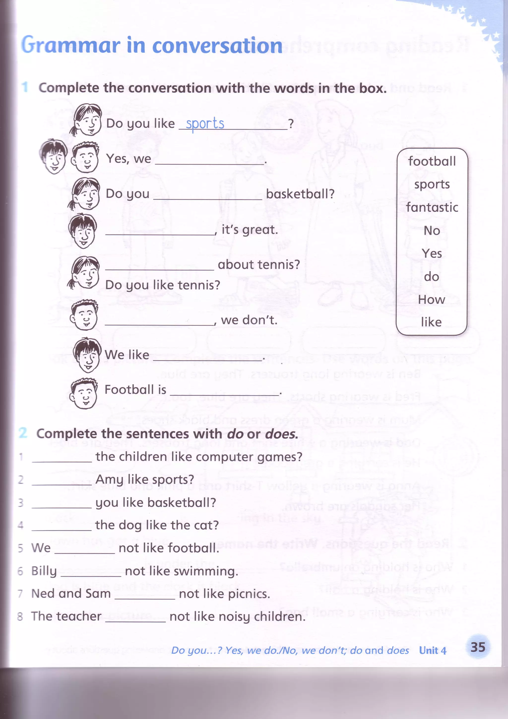 Grommorin conversation
Yes,we
Dogou
Completethe conversotionwith the words in the box.
Dogoulike@t
'+t
@€
@
@
rc
€
@
€
it'sgreot.
obouttennis?
Dogouliketennis?
we don't.
We like
Footbollis
Completethe sentenceswith do or does.
the childrenlikecomputergomes?
AmUlikesports?
Uoulikebosketboll?
the dog likethe cot?
not likefootboll.
bosketboll?
footboll
sports
fontostic
No
Yes
do
How
like
a
?
3
We
Billg
Nedond Som
Theteocher
not likeswimming.
not likepicnics.
not likenoisgchildren.
Do gou...? Yes,we do./No,we don't; do ond does Unit4 35
 