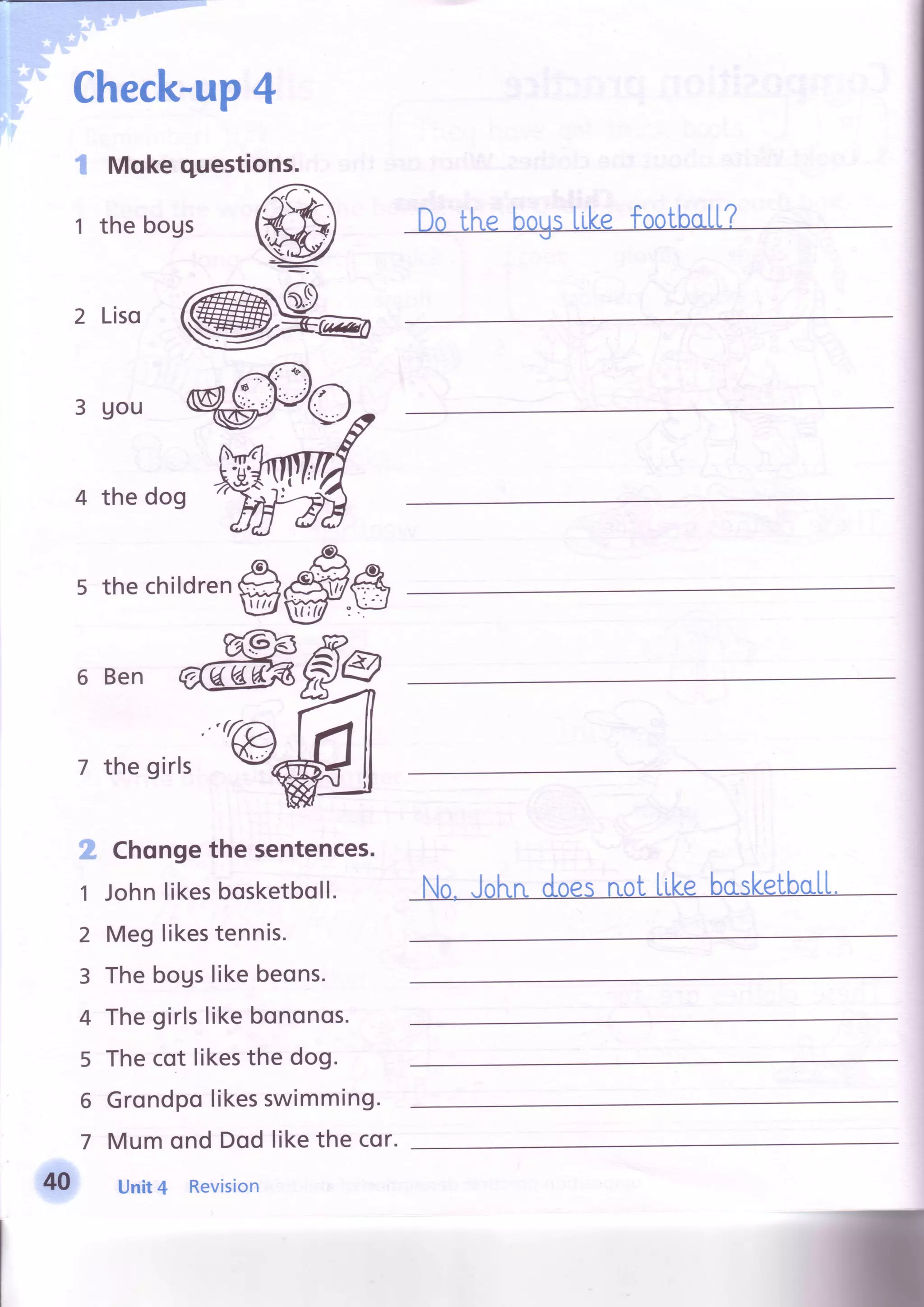 Check-up4
I Mqkequesti
t thebogs
ons.
-^-
t r y a l 
r )#ltil lL,l
I - Y  * - ! t
l ' 4 . 4 - . - a
tu -
:
2 Liso
3 Uou
4 the dog
s thechildren#
6 Ben
7 the girls
2 Chongethesentences.
1 Johnlikesbosketboll.
2 Meglikestennis.
3 Thebogslikebeons.
4 Thegirlslikebononos.
5 Thecot likesthe dog.
6 Grondpolikesswimming.
7 Mumond Dodlikethe cor.
Unit4 Revision
 