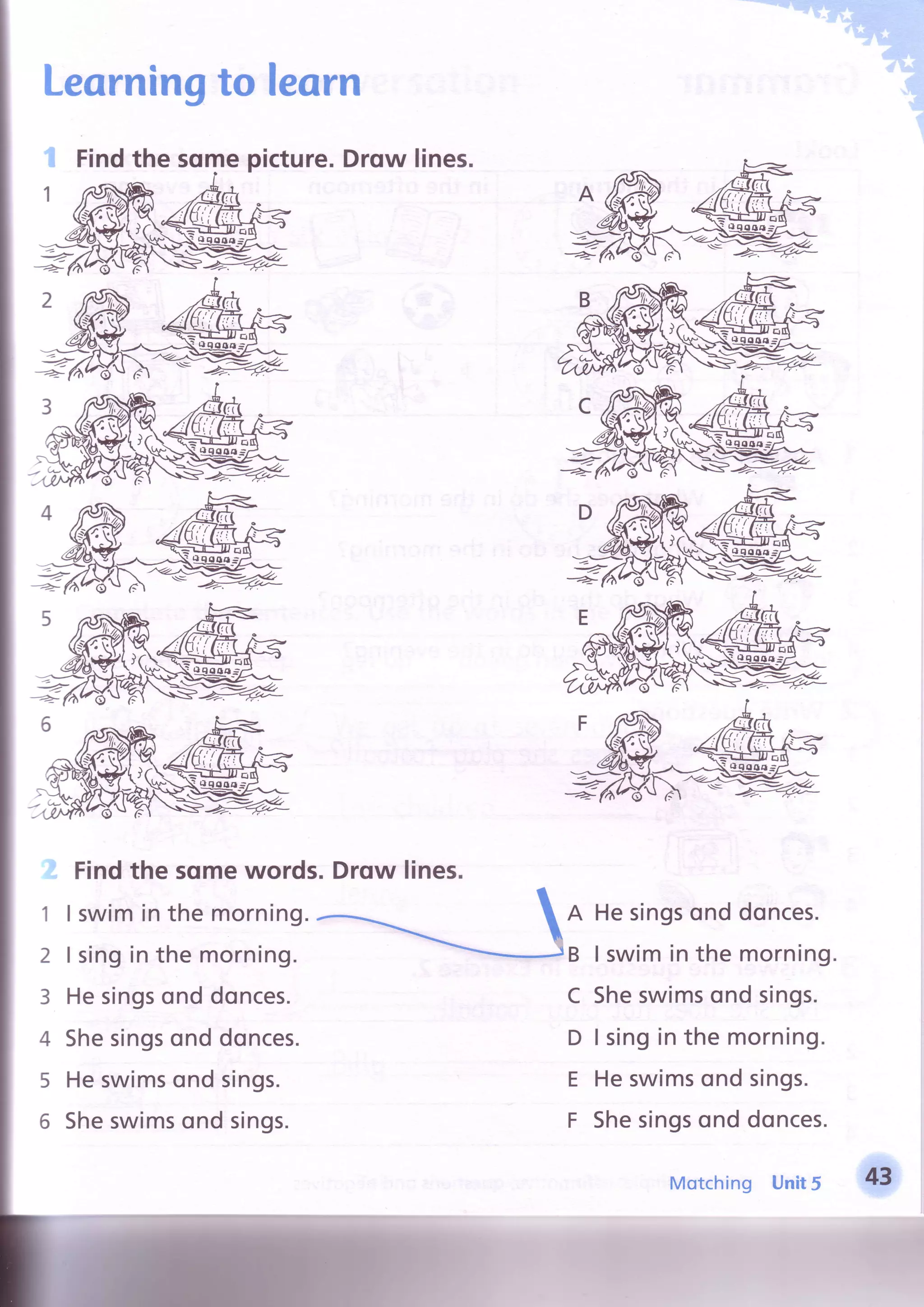 Learningto learn
{ Findthe sqmepicture.Drqw lines.
Findthe somewords.Drqw lines.
1
2
3
4
5
6
I swiminthe morning.
I singinthe morning.
Hesingsonddonces.
Shesingsonddonces.
Heswimsondsings.
Sheswimsondsings.
A
B
c
D
E
F
Hesingsonddonces.
I swiminthe morning
Sheswimsondsings.
I singin the morning.
Heswimsondsings.
Shesingsonddonces.
Unit5
*'
Motching
 