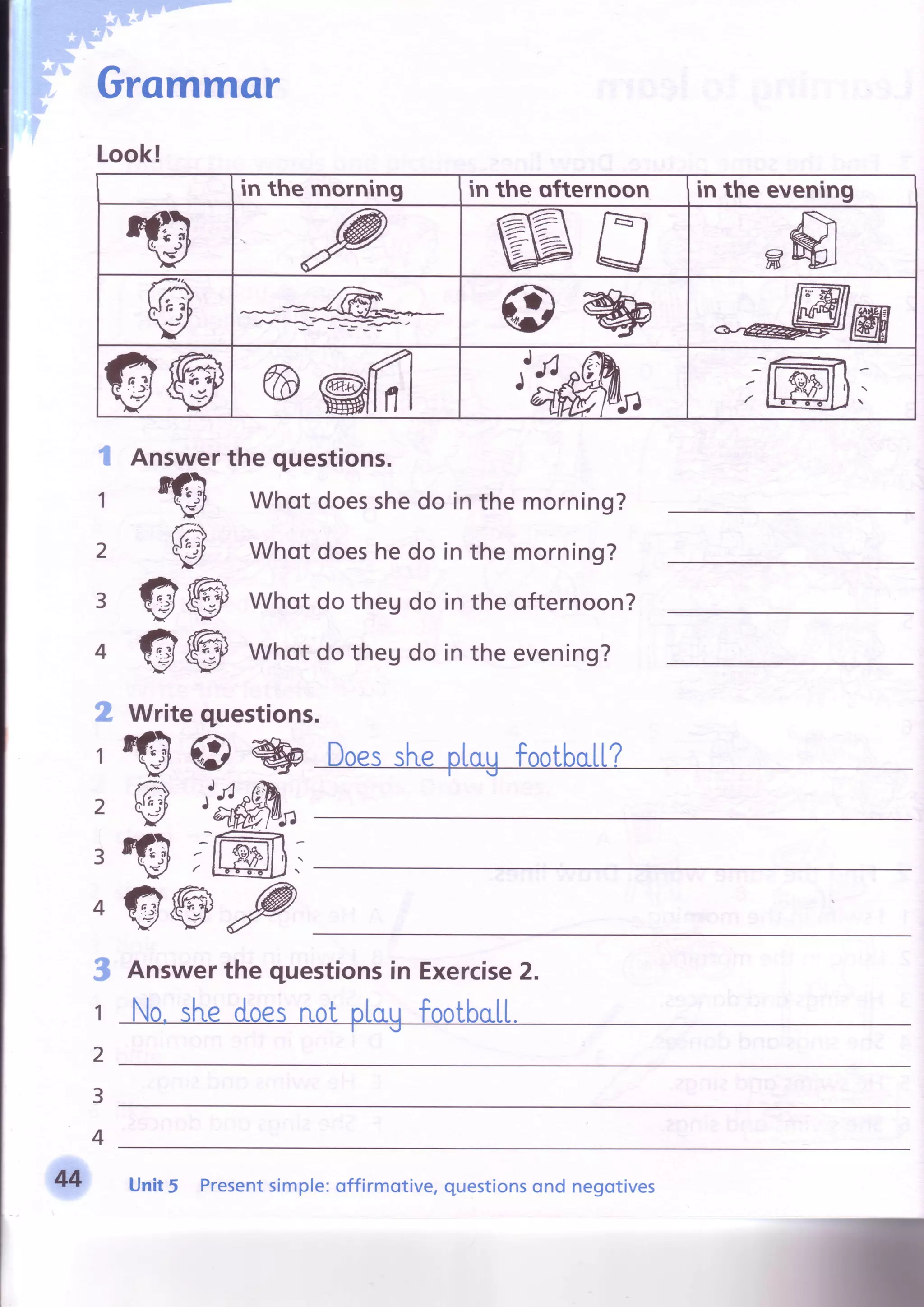 Grommor
Look!
in the morning in the ofternoon in the evening
ffiffi
@
wAnswerthe questions.
Whot doesshedo in the morning?
Whot doeshe do in the morning?
Whot do theg do in the ofternoon?
Whot do theg do in the evening?
Writequestions.
GI7
GI7
w
@
Q@@
Qtl@l,
t
1
2
3
4
g
"l
2
3
4
3
1
2
3
4
€wP
Answerthe questionsin Exercise2.
M Unit5 Presentsimple:offirmotive,questionsond negotives
 