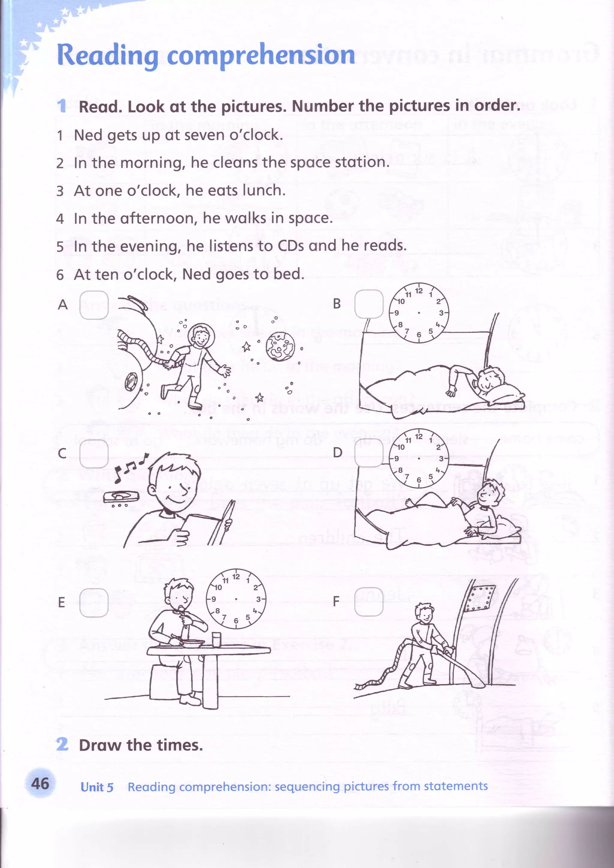 Readingcomprehension
Reqd.Lookqt the pictures.Numberthe picturesin order.
Nedgetsup of seveno'clock.
Inthe morning,hecleonsthe spocestotion.
At oneo'clock,heeotslunch.
Inthe ofternoon,hewolksin spoce.
lnthe evening,he listensto CDsond hereods.
{na
1
2
3
4
5
6
A
At ten o'clock,Nedgoesto bed.
B
E
n Drqwthe times.
Unit5 Reodingcomprehension:sequencingpicturesfrom stotements46
 