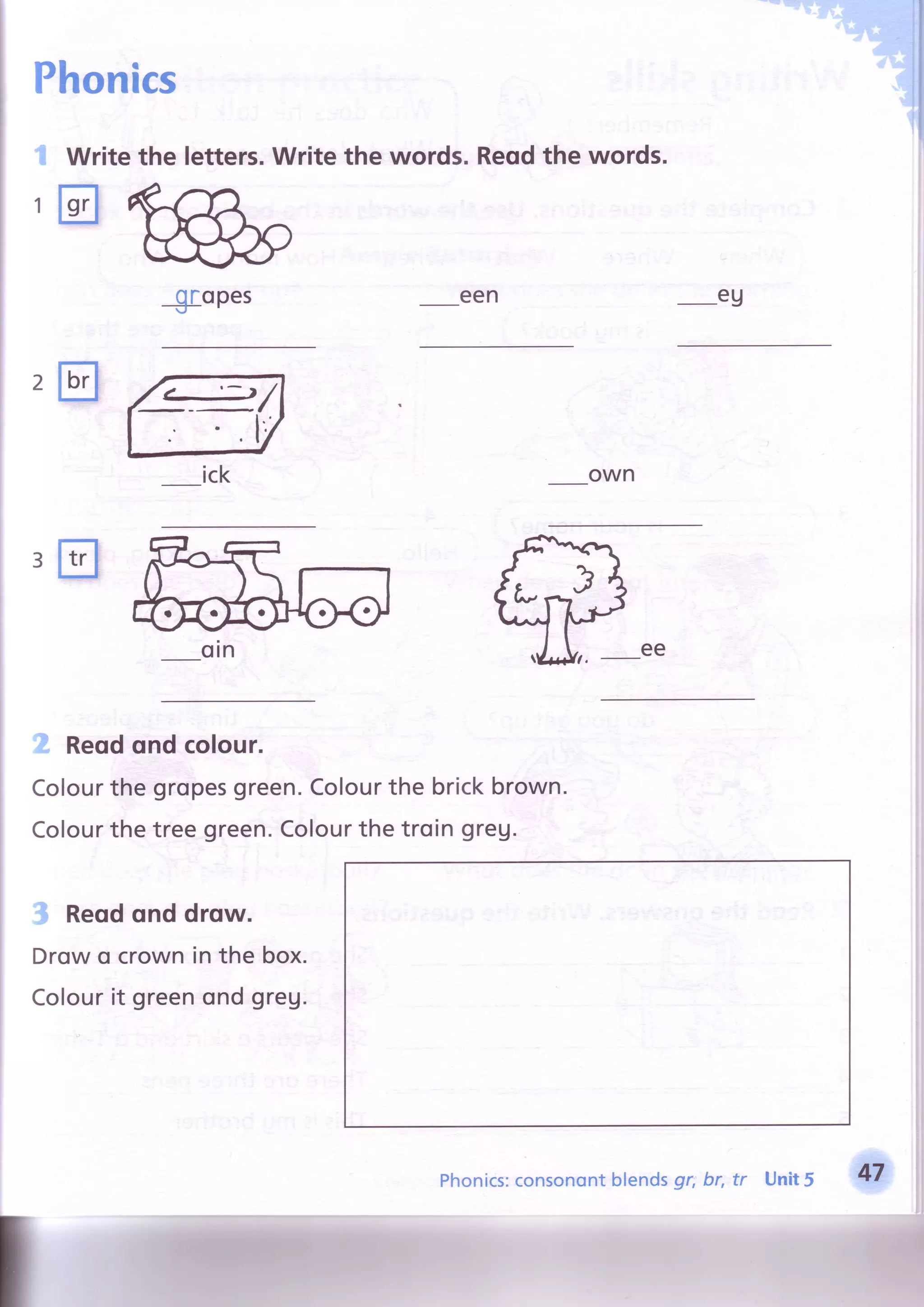 Writethe letters.Writethe words.
mffi^
1
1
Reqdthe words.
eu
own
ee
oropes- r l
een
2tr 4/ -.tt
ick
3E
2 Reodondcolour.
Colourthegropesgreen.Colourthebrickbrown.
Colourthe treegreen.Colourthe troin greu.
3 Reodonddrow.
Drowo crownin the box.
Colourit greenond greg.
Phonics:consonontblendsgr; br, tr Unit5
 