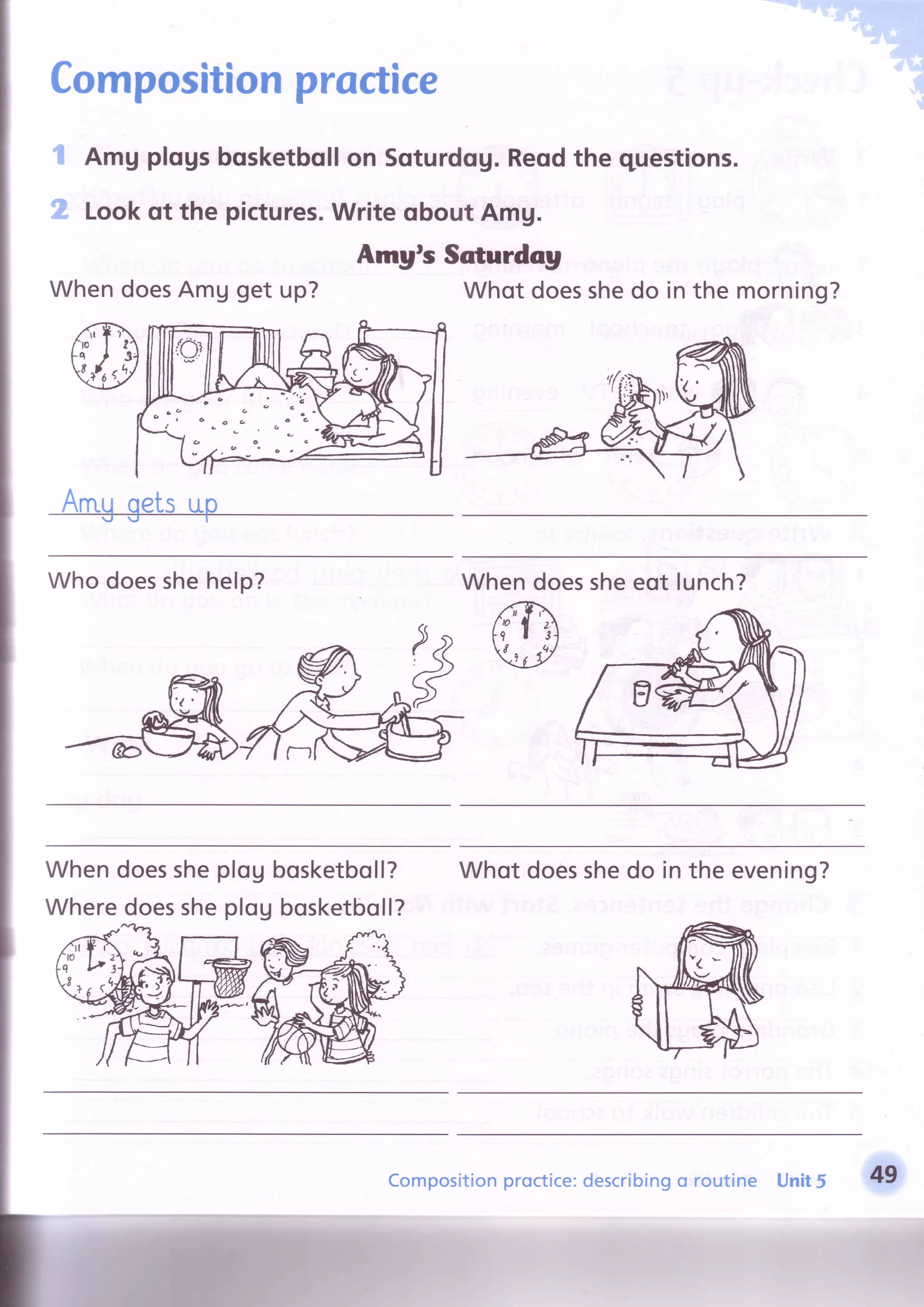 Compositionproctice
Amg plogsbosketbollon Sqturdog.Reodthe questions.
Lookqt the pictures.Write qbout AmU.
Amgts Scturdag
I
2
WhendoesAmg get up? Whot doesshedo in the morning?
a
t,
(t
C
a
a
a
a
o
C C
o
.(, -
o
- a
6
a,
Who doesshehelp? Whendoessheeot lunch?
Whendoessheplou
Wheredoessheplog
bosketboll?
bosketboll?
Whotdoesshedo in the evening?
Compositionproctice:describingo routine Unit5 49
{iliffiu,.iri'":;
 