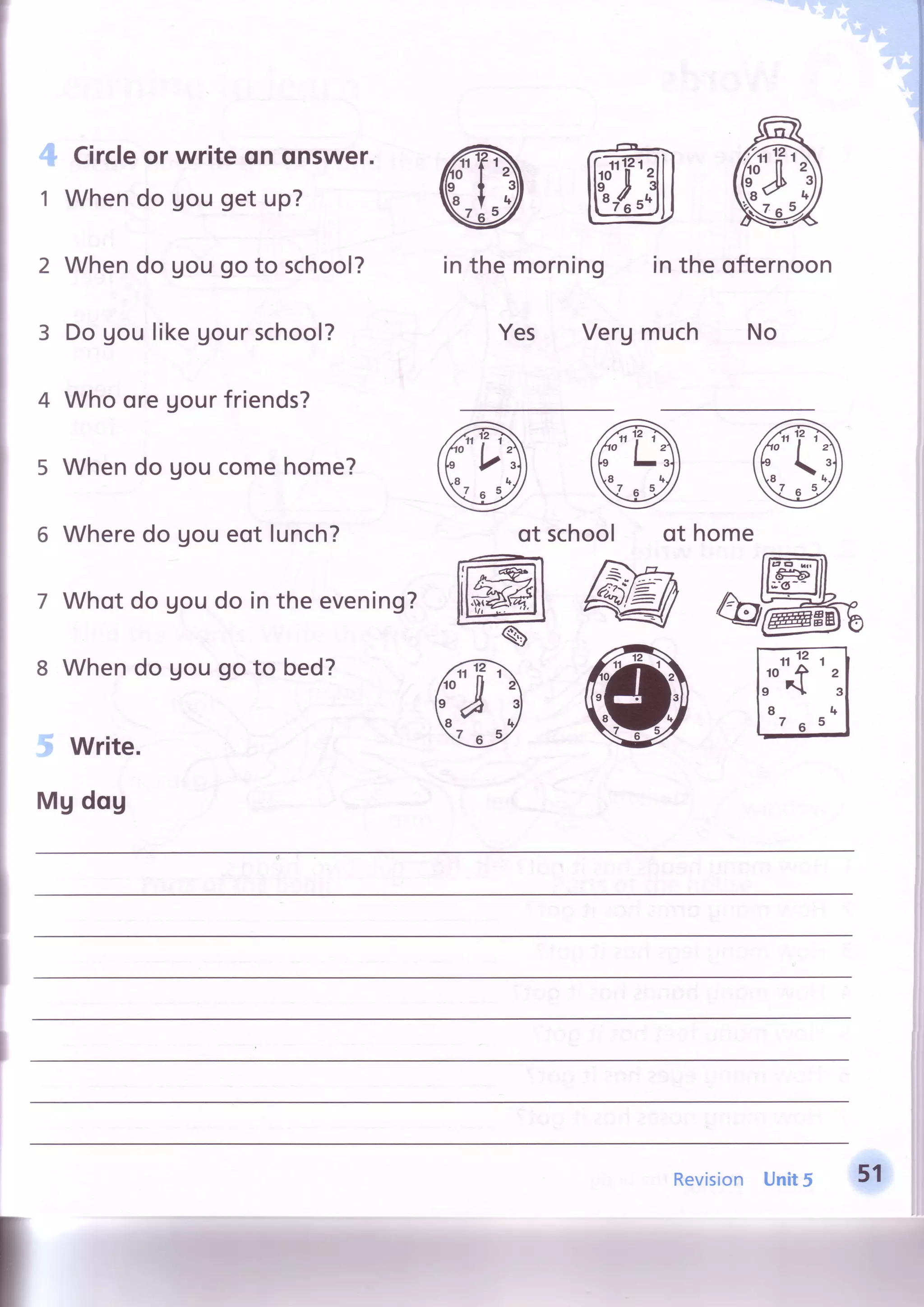 4
1
2
3
4
5
5
7
8
5 write.
Mg dqg
Circleor write qn onswer.
Whendo gou get up?
Whendo gou go to school?
Do gou likegourschool?
Who oreUourfriends?
Whendo goucomehome?
Wheredo goueot lunch?
Whot do goudo in the evening?
Whendo gou go to bed?
intheofternoon
much No
inthemorning
Yes Verg
@of school of home
@@&"re_
@@ffi
isionRev
 