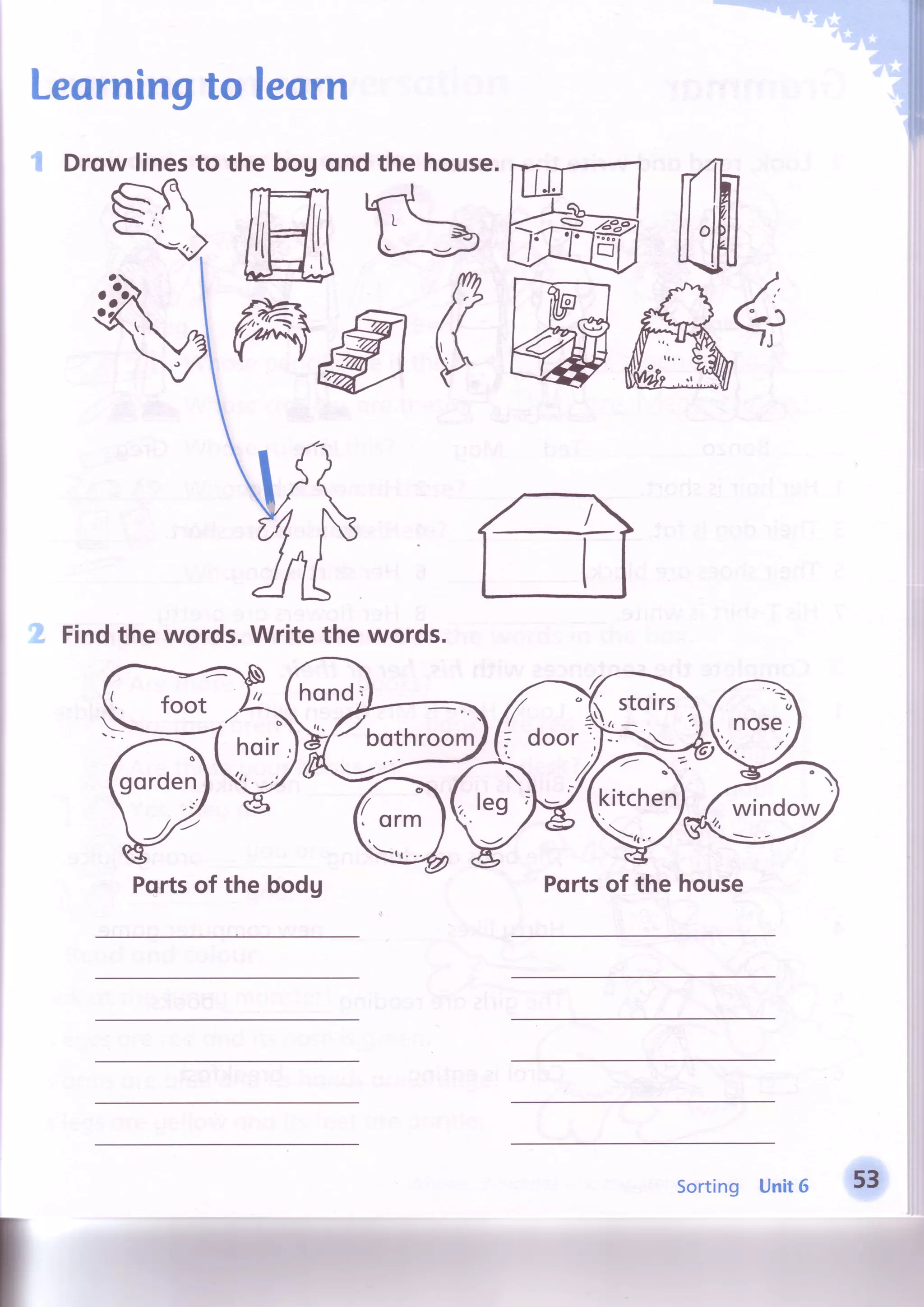 Learningto leqrn
Drow linesto the bog qnd the house.Frirfl
ffiLbft
Vms#W
Findthe words.Writethe words.
Portsof the bodg Pqrtsof the house
hond;
Toorhroom
hoir,
I foot
Sorting Unit6 53
 