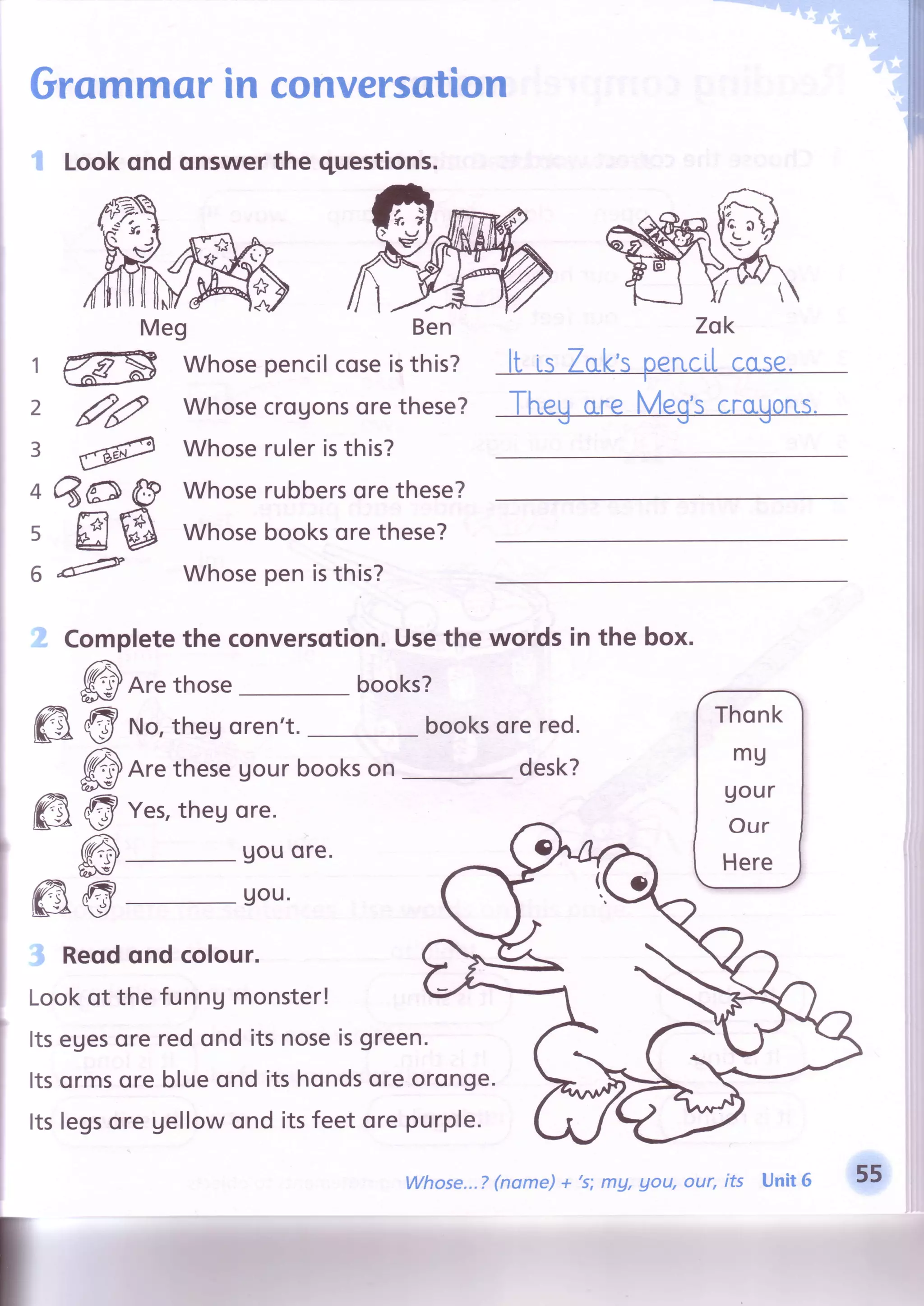 _.-
"_-_ct:i:.i'
l'-''
":i:i:
Grommorin conversotion
1 Lookqnd onswerthe questions.
, ! L r , 4 r ^ n r L : , , < r t t l l - . - t - I /
Meg Ben Zok
I r €ps whosepencilcoseisthis? lt is Zok'spencilcose.
I
z 3? whosecrogonsorethese? TheUore Meg'scragons.
| 3 @ Whoseruleristhis?
I o 6O @ whoserubbersorethese?
; 5 E @ whosebooksorethese?
6 "6? whosepenisthis?
I f corplete theconversotion.Usethewordsinthebox.
I @Are those books?
I @ @ *o,thegoren't booksorered. I
rnont
I
@nr" thesegourbookson- desk? |
tg
I
I m @ ""r,
thesore.
-.^.
I uou'I
l;8-lll"* &@
I l n"ouondcorour gg .1|Q?
I loot ot thefunngmonsterl G/t^--l :.$(6
Meg Zsk
ffiA,aou, our, its Unit 6 ffi
 