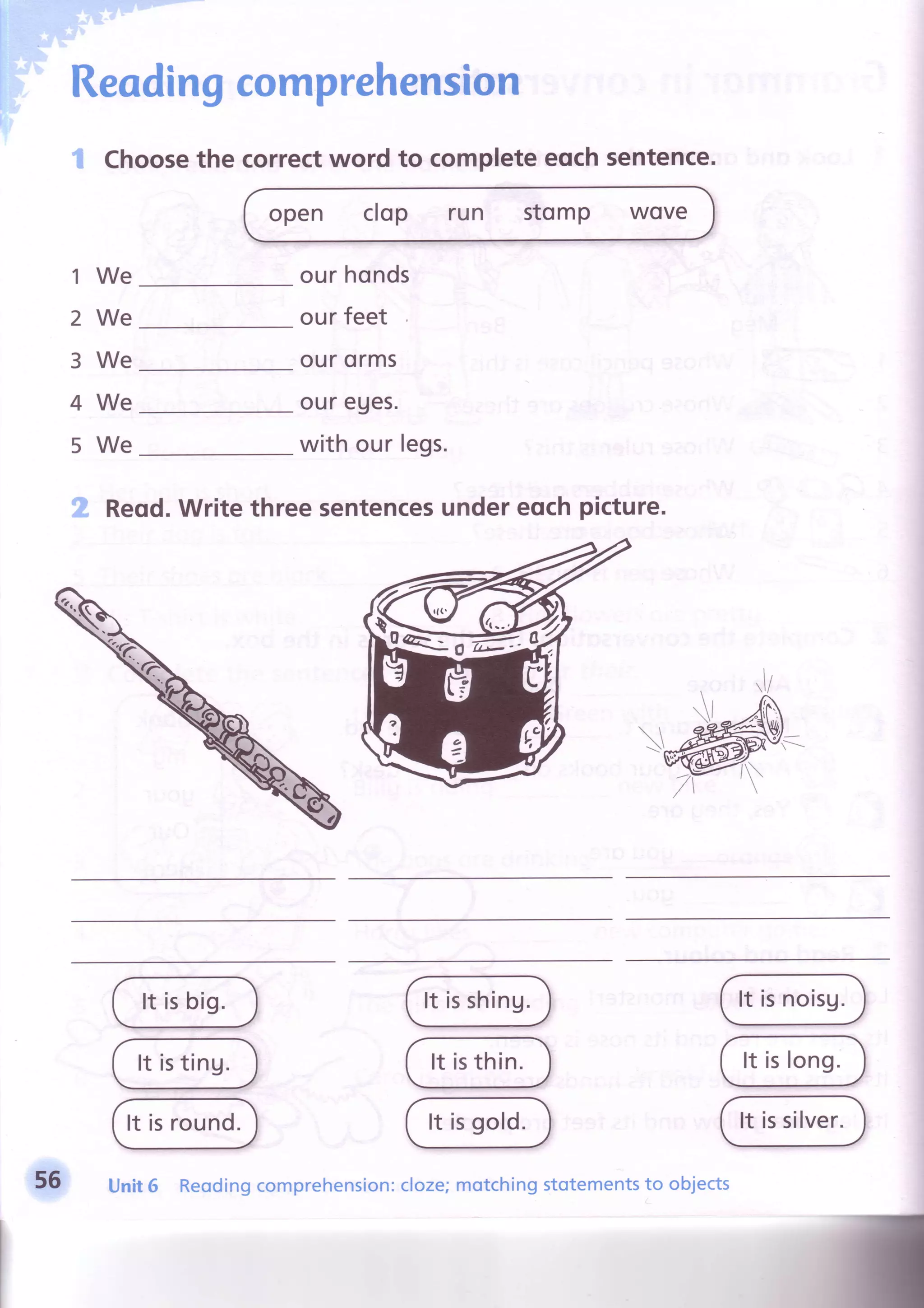Readingcomprehension
'$ Choosethe correctword to completeeqchsentence.
open clop run stomp WOVC
1
2
3
4
5
We
We
We
We
We
our honds
ourfeet
ourorms
our eues.
with our legs.
Reqd.Writethreesentencesundereochpicture.
It isbig.
It isting.
It isround.
It isshing.
It isthin.
It isgold.
It isnoisg.
It islong.
It issilver.
56 Unit6 Reodingcomprehension:cloze;motchingstotementsto objects
 