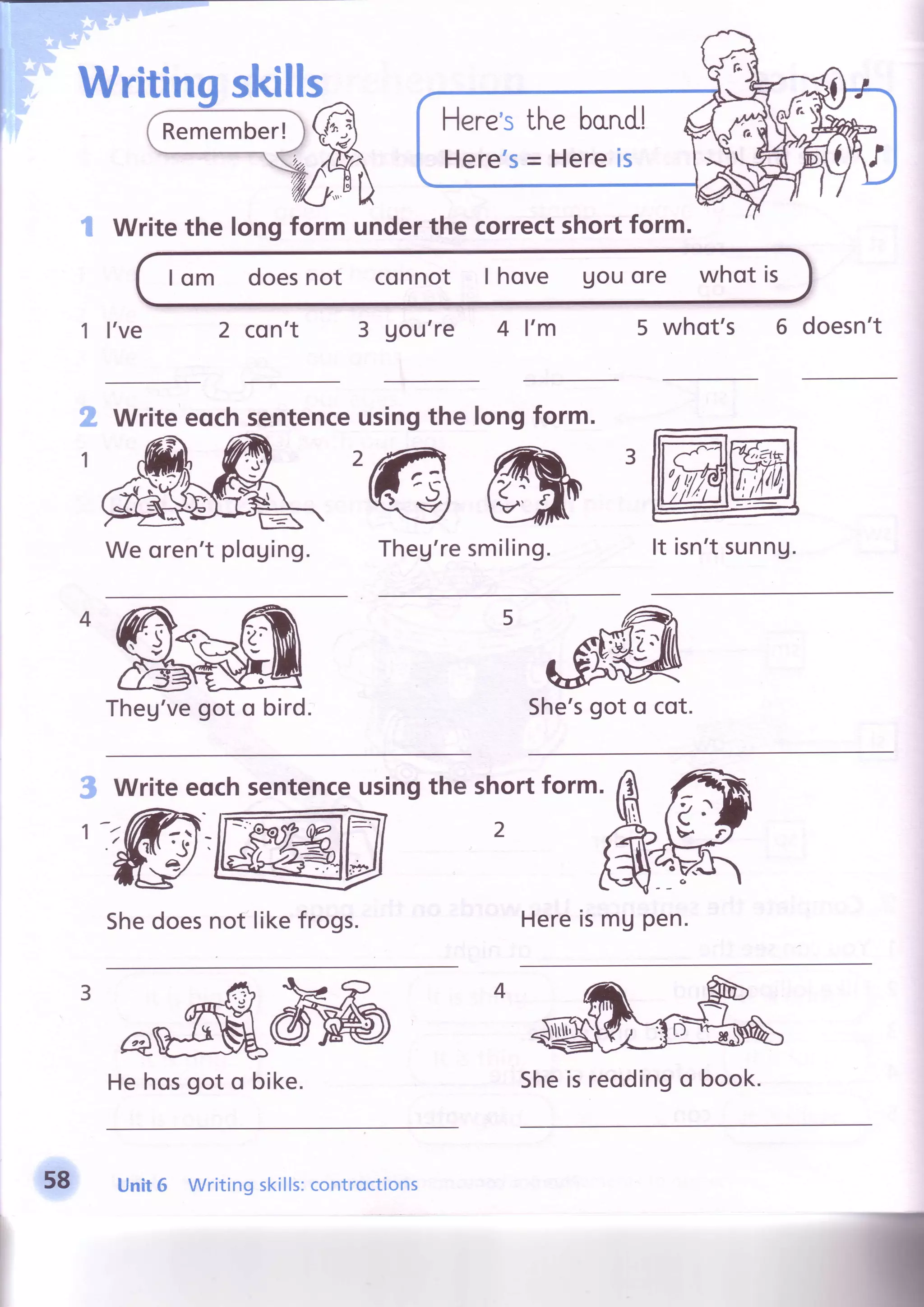 Here'stl'reborr.dl
Here's= Hereis
Writethe longform underthe correctshortform.
I om doesnot connot I hove Uouore whot is
1 I've 2 con't 3 Uou're 4 l'm 5 whot's 6 doesn't
sentenceusingthe longform.
Theg'resmiling. It isn'tsunng.
She'sgot o cot.
Writeeochsentenceusingthe shortform
Shedoesnot likefrogs. HereismUpen.
He hosgot o bike.
3
5
'r'1h
4h
$dF
1
43
Writeeqch
We oren'tploging.
o/
Theg'vegot o bird.
58 Unit6 Writingskills:controctions
Sheisreodingo book.
 