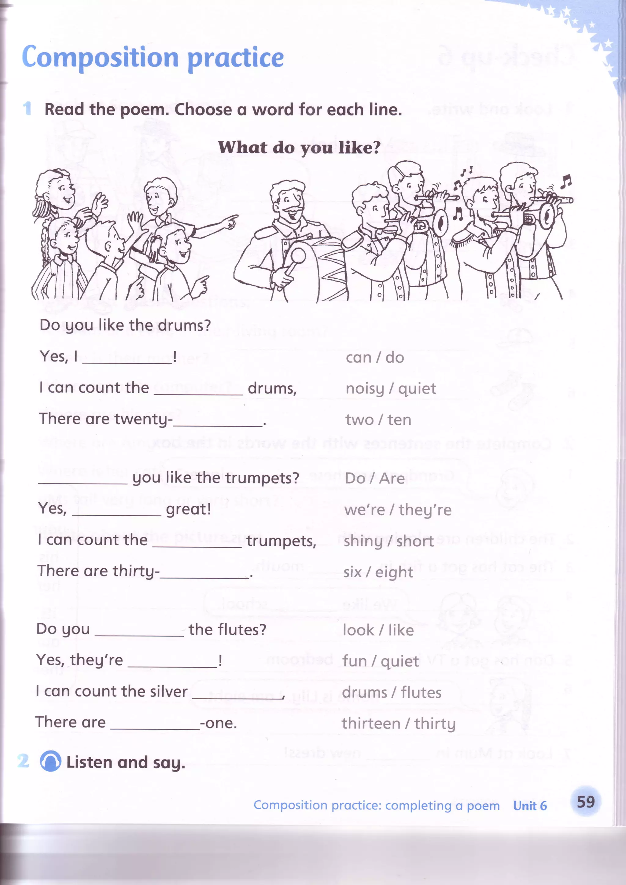 I
I
Compositionproctice
I concountthe druffis,
Thereoretwentg-
uoulikethe trumpets?
greot!Yes,
I concountthe
Reqdthe poem.Chooseo word for eqchline.
Whqt do like?
Dogou likethe drums?
!Yes,I
trumpets,
con/ do
noisA/ quiet
two / ten
Do lAre
we'reI theu're
shing/short
six/ eightThereore thirtg-
Do gou
Yes,theg're
I concountthe silver
Thereore
the flutes?
I
look/ like
fun/ quiet
drums/ flutes
thirteen/ thirtg
you
C Listenqnd sqg.
-one.
Compositionproctice:completingo poem Unit6 59
 
