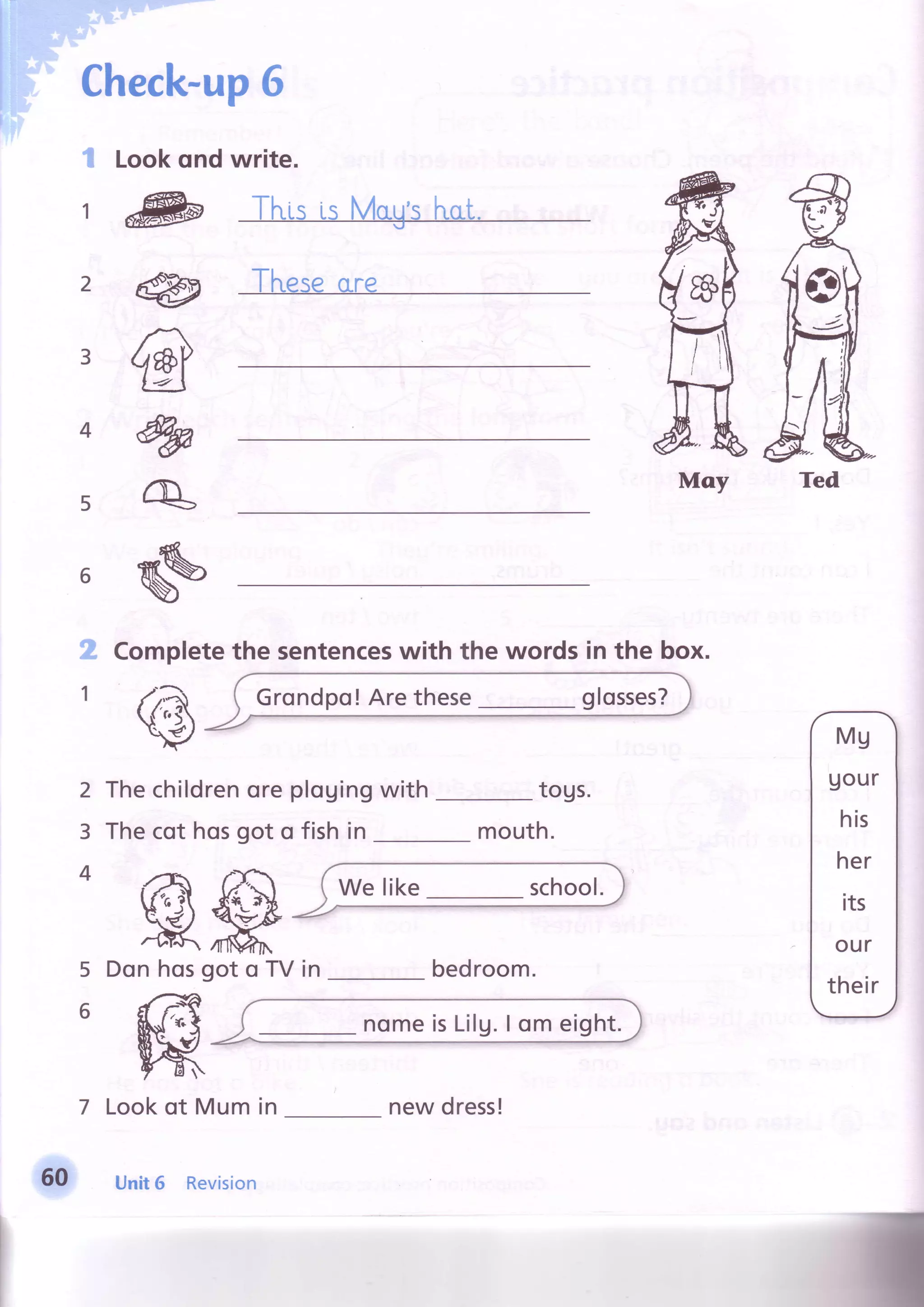 Check-up6
I Lookqnd write.
5
6
.;
',
(g
R#Don hosgot o TV in
-t --/d
€l rl{ /
h{.J$t/AsKrtl ,q 
f .
7 Lookof Mum in
2
3
4
5
6
bedroom.
t d& Tl"risis MaU'si''ucrt.
-rt
I nesecLre
Completethe sentenceswith the words in the box.
Thechildrenoreplouingwith togs.
Thecot hosgot o fish in mouth.
Moy Ted
Grondpo! Are these glosses?
60 Unit6 Revision
new dress!
 