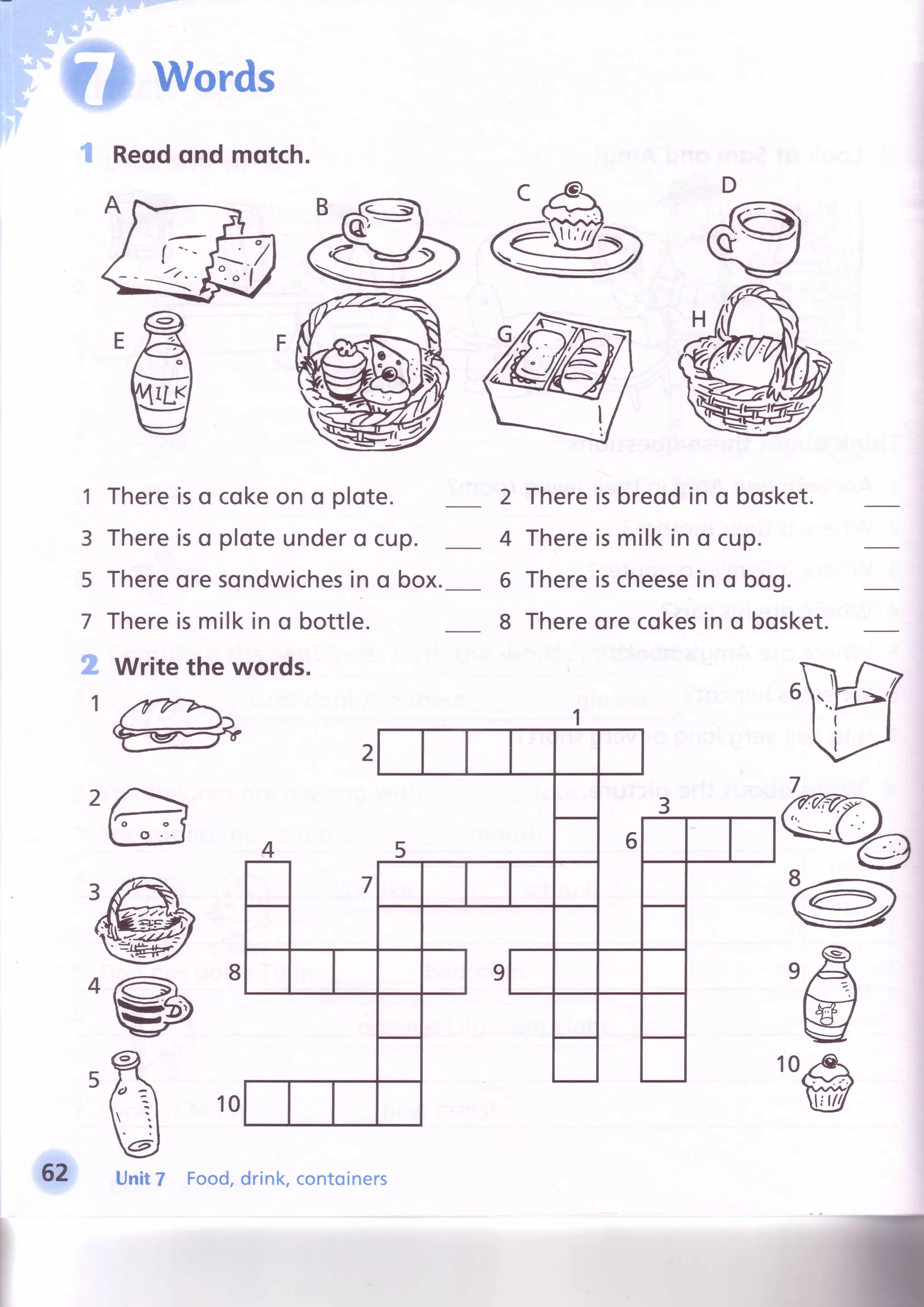 Words
"'HReqdond motch.
I
t-
o
!4rlr
t Thereiso cokeon o plote.
3 Thereiso ploteundero cup.
5 Thereoresondwichesin o box.
7 Thereismilkin o bottle.
g Write the words.
,a
sb
2 Thereisbreodin o bosket.
4 Thereismilkin o cup.
5 Thereischeesein o bog
8 Thereorecokesin o bosket.
ry&wf
E
wl
1 77v''Q-
7
@^aQ
"@
,fr
w19 ,e1
w
62 Unit7 Food,drink,contoiners
 