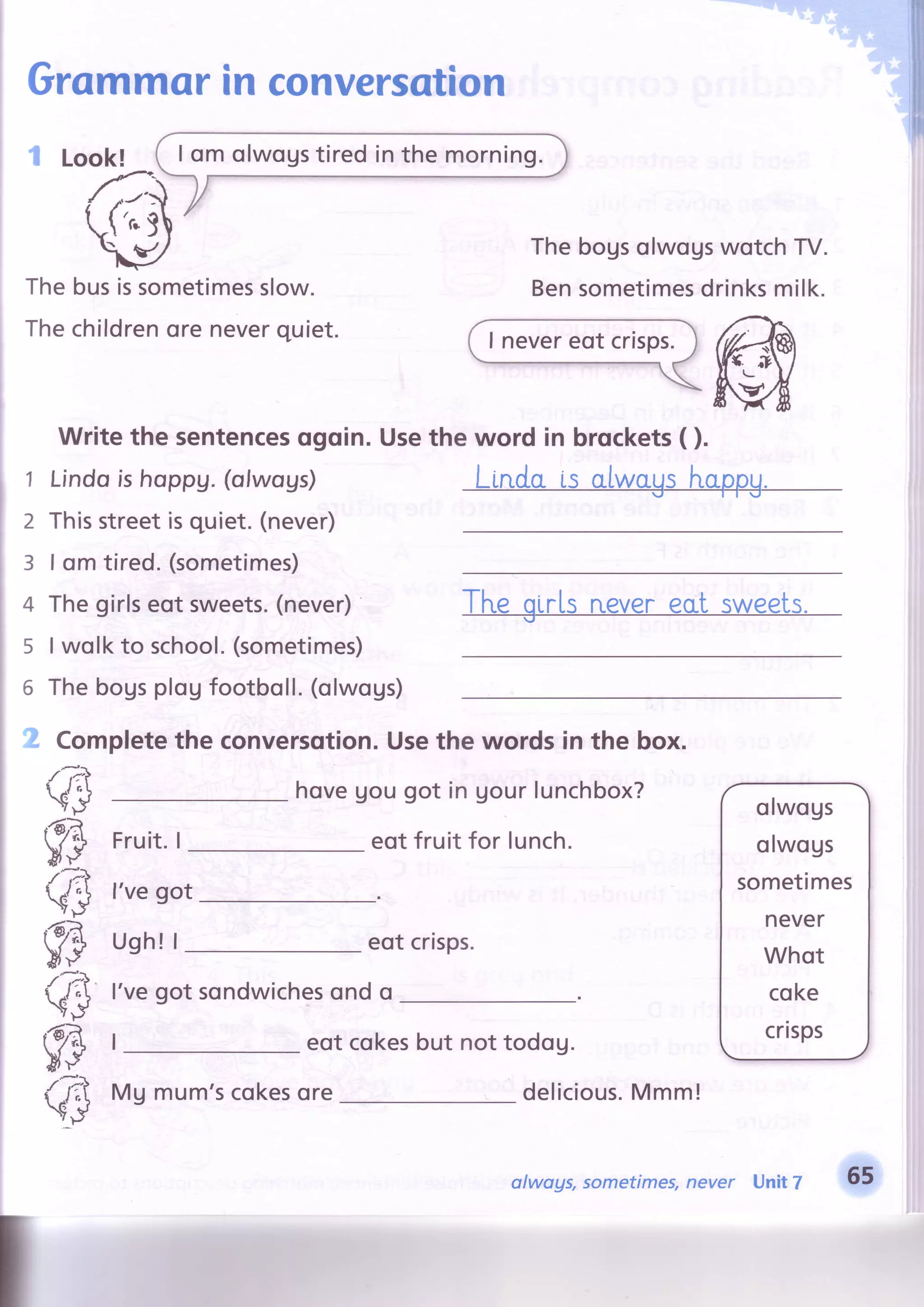 I om olwogstiredinthe morning.
Grammorin conversation
Look! (
#:
q'l The bogsolwogswotch TV.
Bensometimesdrinksmilk.metimesslow.
ore neverquiet.
e busisso
e children
Th
Th
1
2
3
4
5
6
Write the sentencesogoin.
LindoishoppV.(ofwoys)
Thisstreetisquiet.(never)
I om tired.(sometimes)
Thegirlseot sweets.(never)
I wolkto school.(sometimes)
Thebogsplogfootboll.(olwogs)
' Completethe conversotion.Usethe words in the box.
(ffi
f3
(,3
f3
(ffi
f3
ffi
Fruit. I
l've got
Ugh! |
l'vegot sondwichesond o
hoveUougot in Uourlunchbox?
eotfruit for lunch.
eot crisps.
olwogs
olwogs
sometimes
never
Whot
coke
crisps
delicious.Mmm!
ffiUsethe word in brockets( ).
eot cokesbut not todog.
Mg mum'scokesore
olwags, sometimes,never Unit 7 65
 