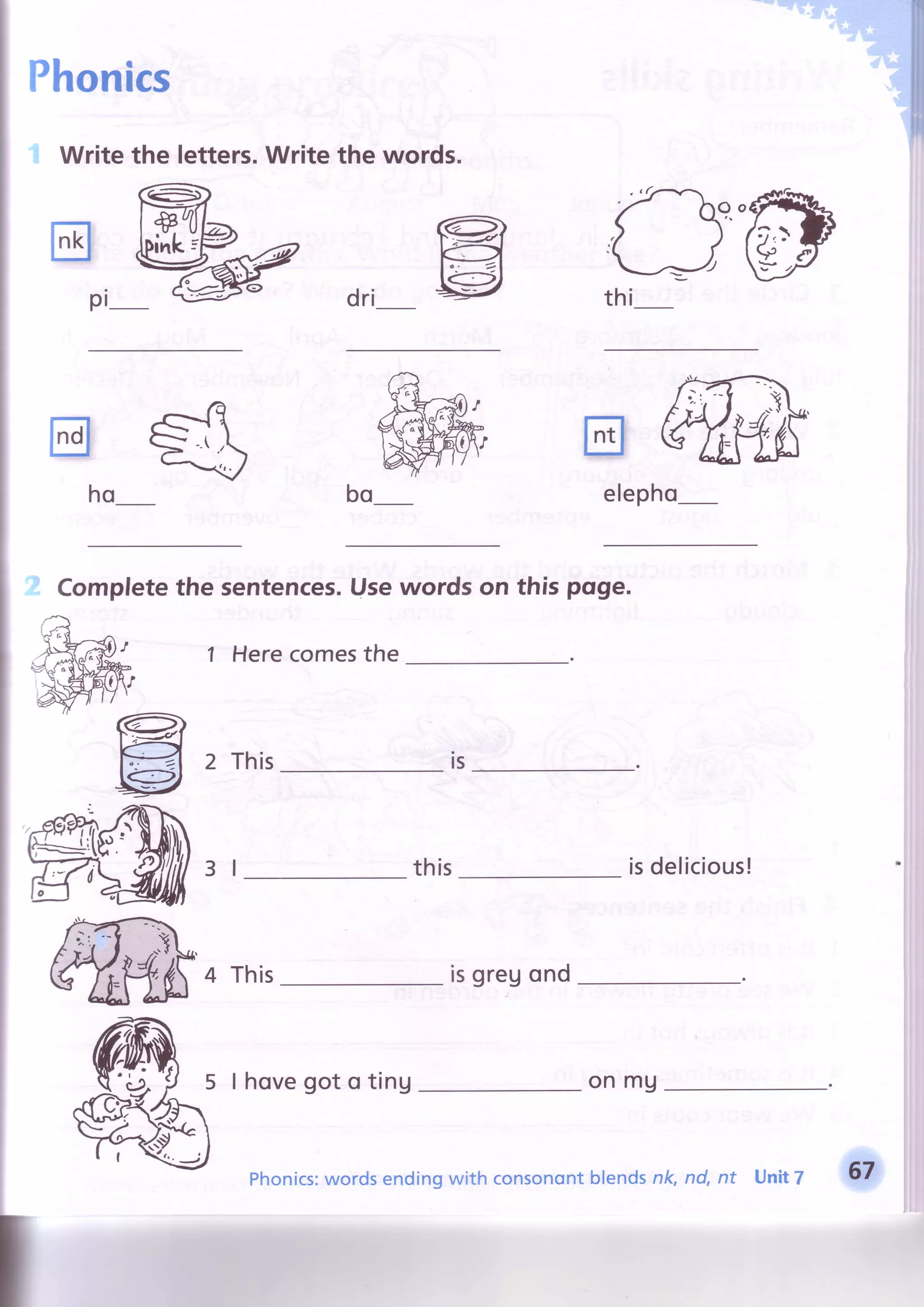 Phonics
Writethe letters.Writethe words.
dri
@
trwT O Y ' -
Pi- ftfrlv
w
trffiho elepho
Completethe sentences.Usewords on this pqge.
1 Herecomesthe
2 This
this isdelicious!
4 This isgreuond
I hovegot o ting onmu
rs
I
II
Phonics:wordsendingwith consonontblendsnk, nd, nt Unit7 67
 