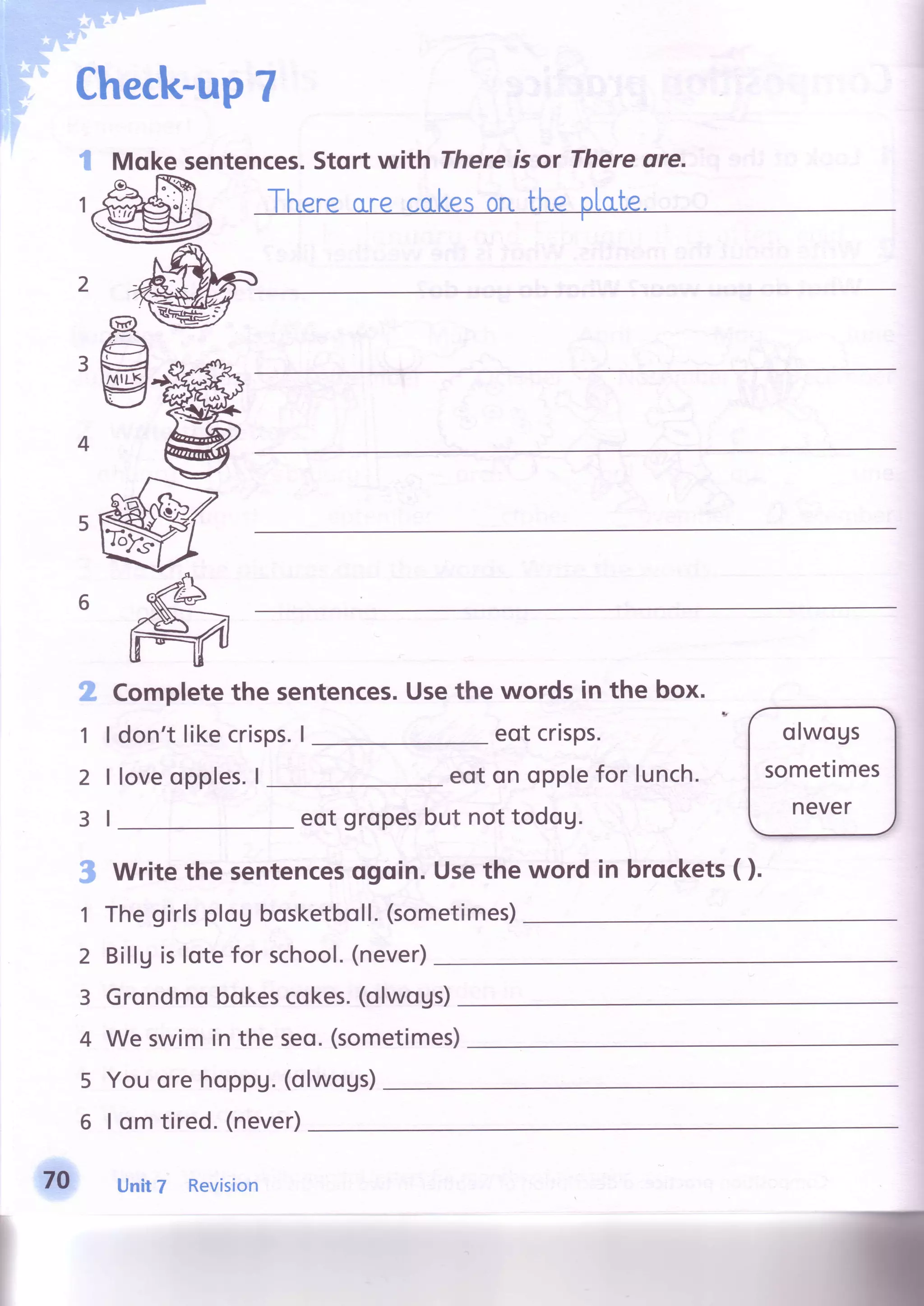 Check-up7
#' s
iir
1
sentences.Stortwith Thereisor Thereore.Moke
.,:tY
1l
2l
3l
Completethe sentences.Usethe words in the box.
eotcrisps.don'tlikecrisps.I
loveopples.I eoton opplefor lunch.
eot gropesbut nottodog.
.t-Writethe sentencesogoin.Usethe word in brqckets( ).
Thegirlsplog bosketboll.(sometimes)
Billgislote for school.(never)
Grondmobokescokes.(olwogs)
We swimin the seo.(sometimes)
olwogs
sometimes
never
1
2
3
4
70
lwogs)5 Youorehoppu.(o
6 | om tired.(never)
Unit7 Revision
 