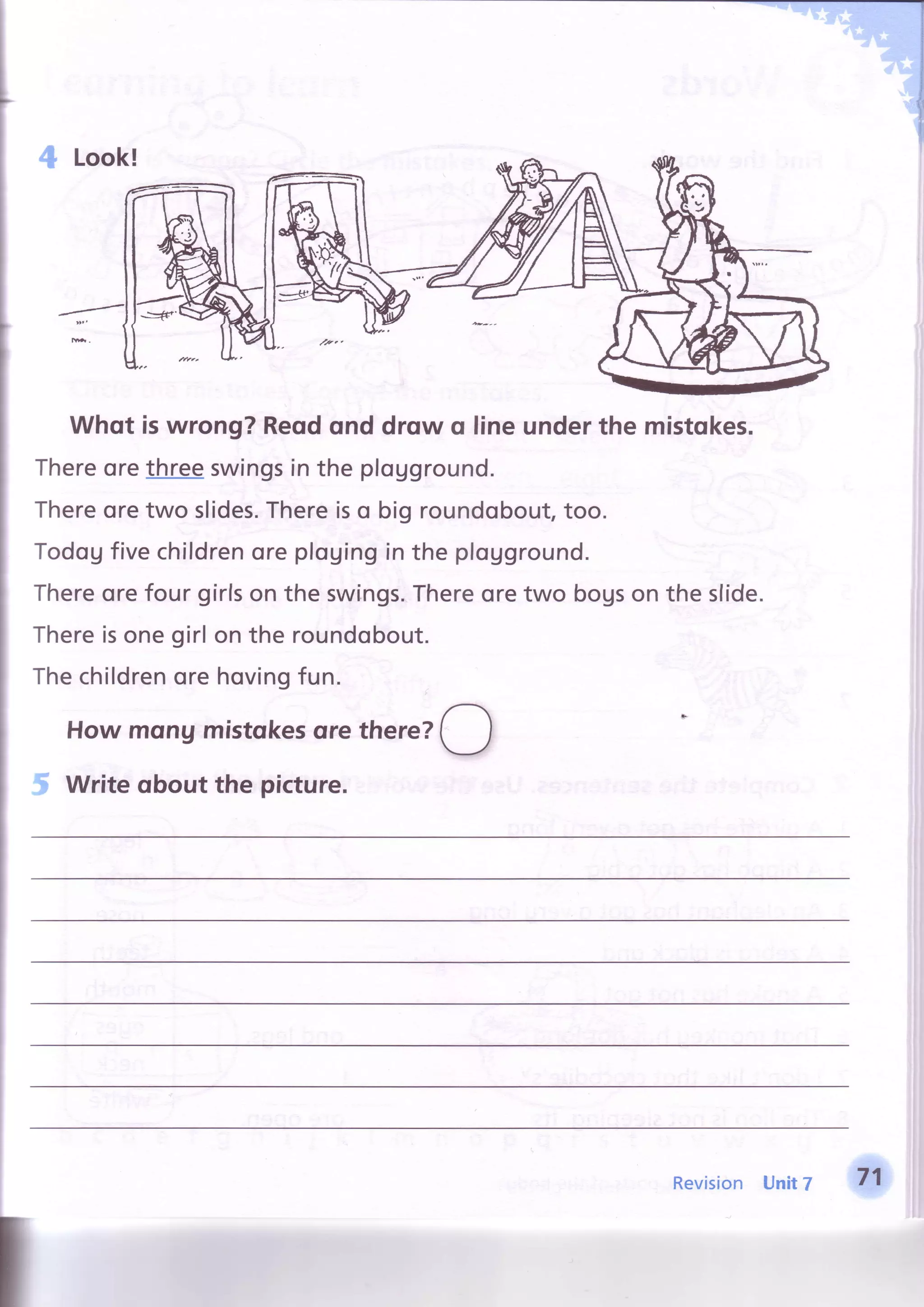 Whqt is wrong? Reqdond drqw q line underthe mistqkes.
Thereorethreeswingsin the pfogground.
Thereoretwo slides.Thereiso big roundobout,too.
Todogfivechifdrenorepfouingin the plogground.
Thereorefour girlson the swings.Thereoretwo bogson the slide.
Thereisonegirlon the roundobout.
Thechildrenorehovingfun.
Howmqngmistqkesqrethere?
O
Writeqbout the picture.
Revision Unit7 71
 