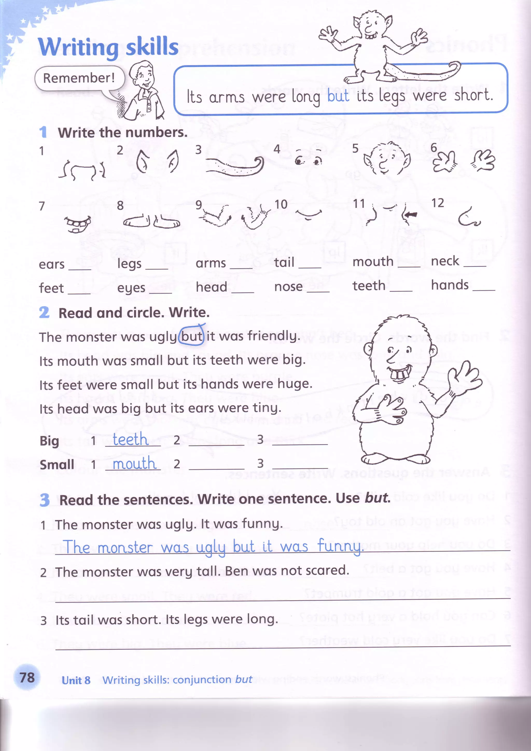 (fr(-
)ffi1n,/ p El) - J F 
numbers.
s () 3
Writing
Writethe
2
skills
4
$.
1
legs
eues
orms
heod
4
6,
to il
nose
mouth
teeth
hrry
neck
honds
7 tt
)'<'k
12
ffi Reqdqnd circle.Write.
Themonsterwosuglr@it wosfriendlg.
Itsmouthwossmollbut itsteethwerebig.
Itsfeetweresmollbut itshondswerehuge.
Itsheodwosbig but itseorsweretinU.
Bio t teeth
Smoll 1 rnoufhr.
3
3
2
2
s
1
Reqdthesentences.Writeonesentence.Usebut
Themonsterwosuglg.lt wosfunng.
The rnonsterwasuglgbut il was furung.
Themonsterwosverutoll.Benwosnotscored.
3 ltstoil wos short.ltslegswere lon9.
ItsorrnswereLorr.qbuf LtsLegsweresl'rort.
Jnl
eors
feet
@€/
8
q
i r.10
d)t5
"Y,/ ,,V
rY
v
78 Unit8 Writingskills:conjunctionbut
 