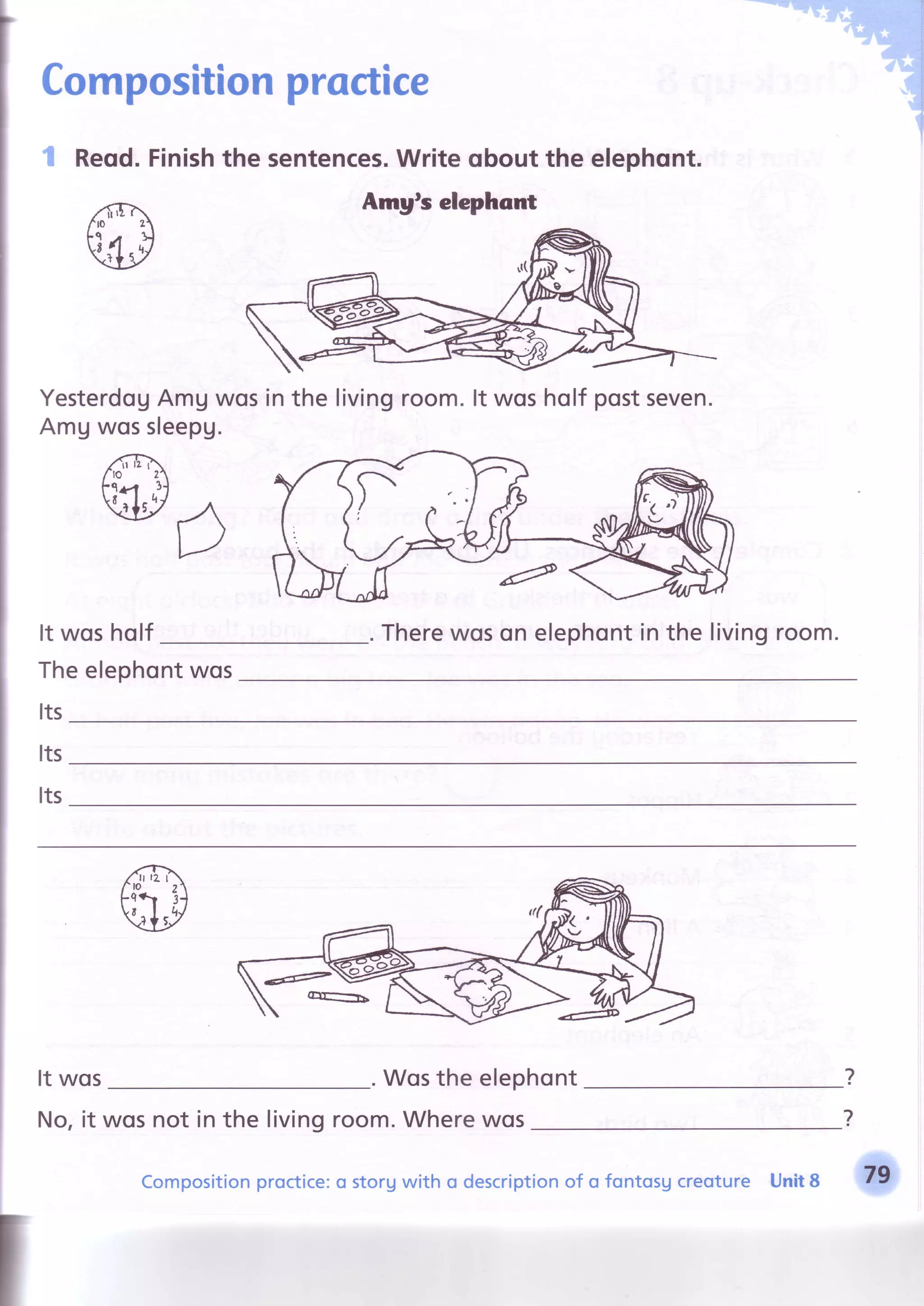 Compositionproctice
I Reqd.Finishthe sentences.Writeqbout the elephont.
Amyts elephcnt
YesterdogAmUwosin the livingroom.lt wosholf postseven.
AmUwossleepg.
It wosholf Therewoson elephontin the livingroom.
Theelephontwos
Its
Its
Its
It wos . Wosthe elephont
No,it wosnot in the livingroom.Wherewos
?
?
Compositionproctice:o storgwith o descriptionof o fontosg creoture Unit8
 