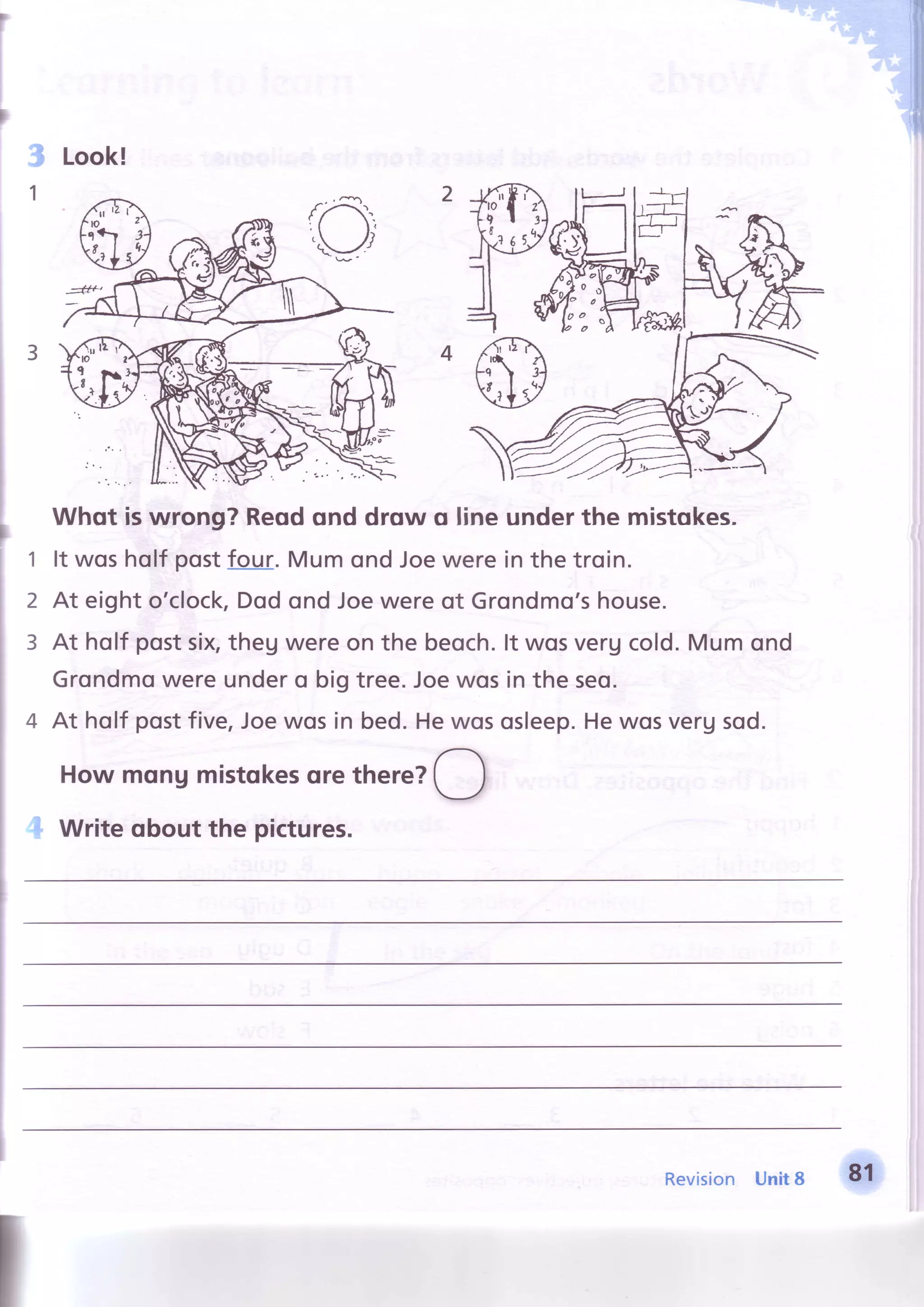 i Look!
Whqt iswrong?Reodond drow o lineunderthe mistokes.
1 lt wosholf postfour. Mumond Joewere in the troin.
2 At eighto'clock,Dodond Joewereof Grondmo'shouse.
3 At holf postsix,theg wereon the beoch.lt wosvergcold.Mum ond
Grondmowere undero big tree.Joewosin the seo.
a At holf postfive,Joewosin bed.Hewososleep.Hewosvergsod.
Howmqnumistqkesqrethere?
O
Write qbout the pictures.
7 :+-
E7-
Revision Unit8 81
 