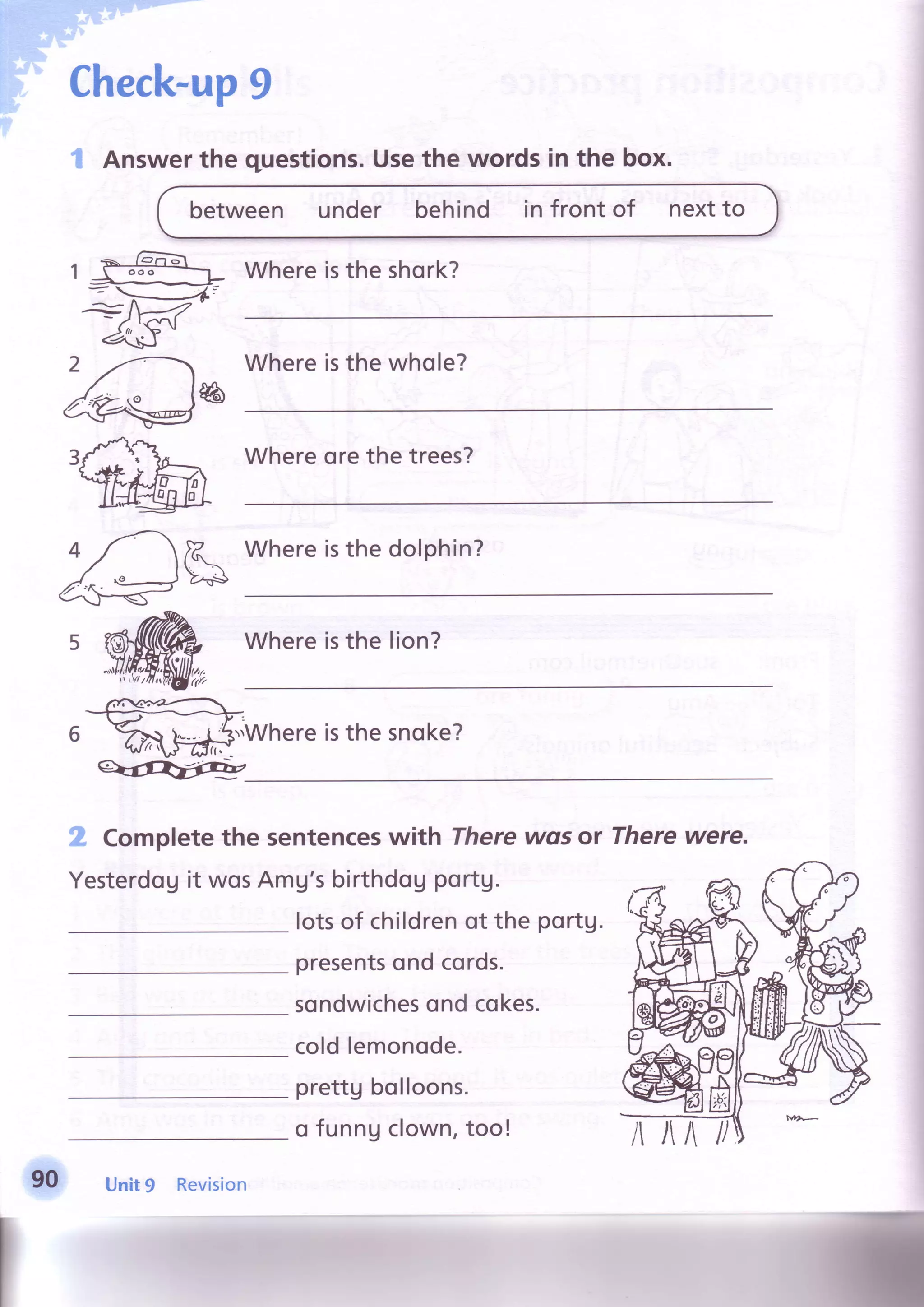 Check-up9
-;l
Answerthe questions.Usethe words in the box.
between under behind in front of nextto
Whereisthe shork?
Whereisthe whole?
reh
Whereorethe trees?
Whereisthe dolphin?
Whereisthe lion?
.Whereisthe snoke?
.ff'Completethe sentenceswith There
Yesterdogit wosAmU'sbirthdouportg.
wgs or Therewere.
lotsof childrenot the portu.
presentsond cords.
sondwichesondcokes.
coldlemonode.
prettgbolloons.
o funngclown,too!
90 Unit9 Revision
 