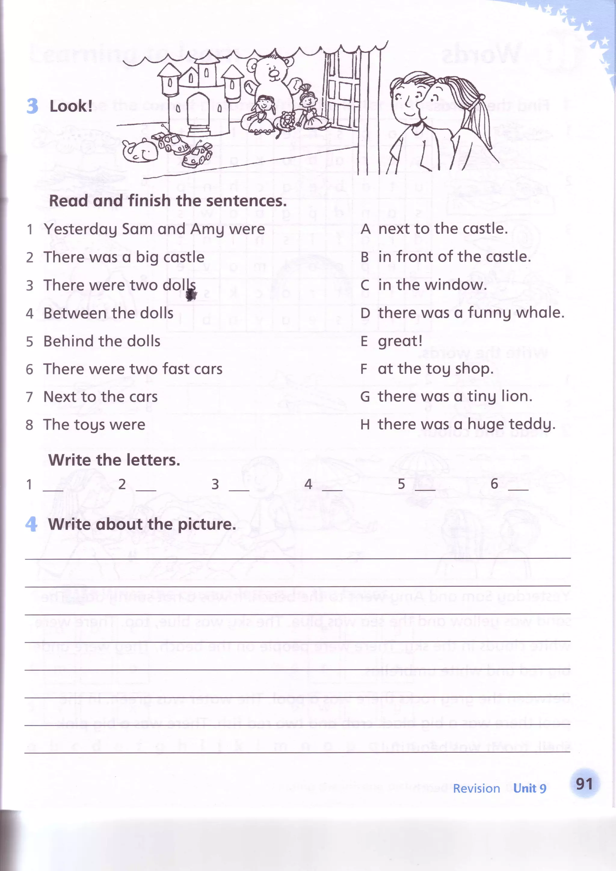 3 Look!
Reodond finish the sentences.
1 YesterdogSomondAmUwere
2 Therewoso bigcostle
3 Thereweretwo dol$
4 Betweenthe dolls
5 Behindthe dolls
6 Thereweretwo fost cors
7 Nextto the cors
8 Thetogswere
Write the letters.
A nextto the costle.
B in front of the costle.
C in the window.
D therewoso funnuwhole.
E greot!
F ot thetog shop.
G therewoso ting lion.
H therewoso hugeteddg.
1_ 2 3 4 5 6
4 Write oboutthe picture.
Revision Unit9 91
 