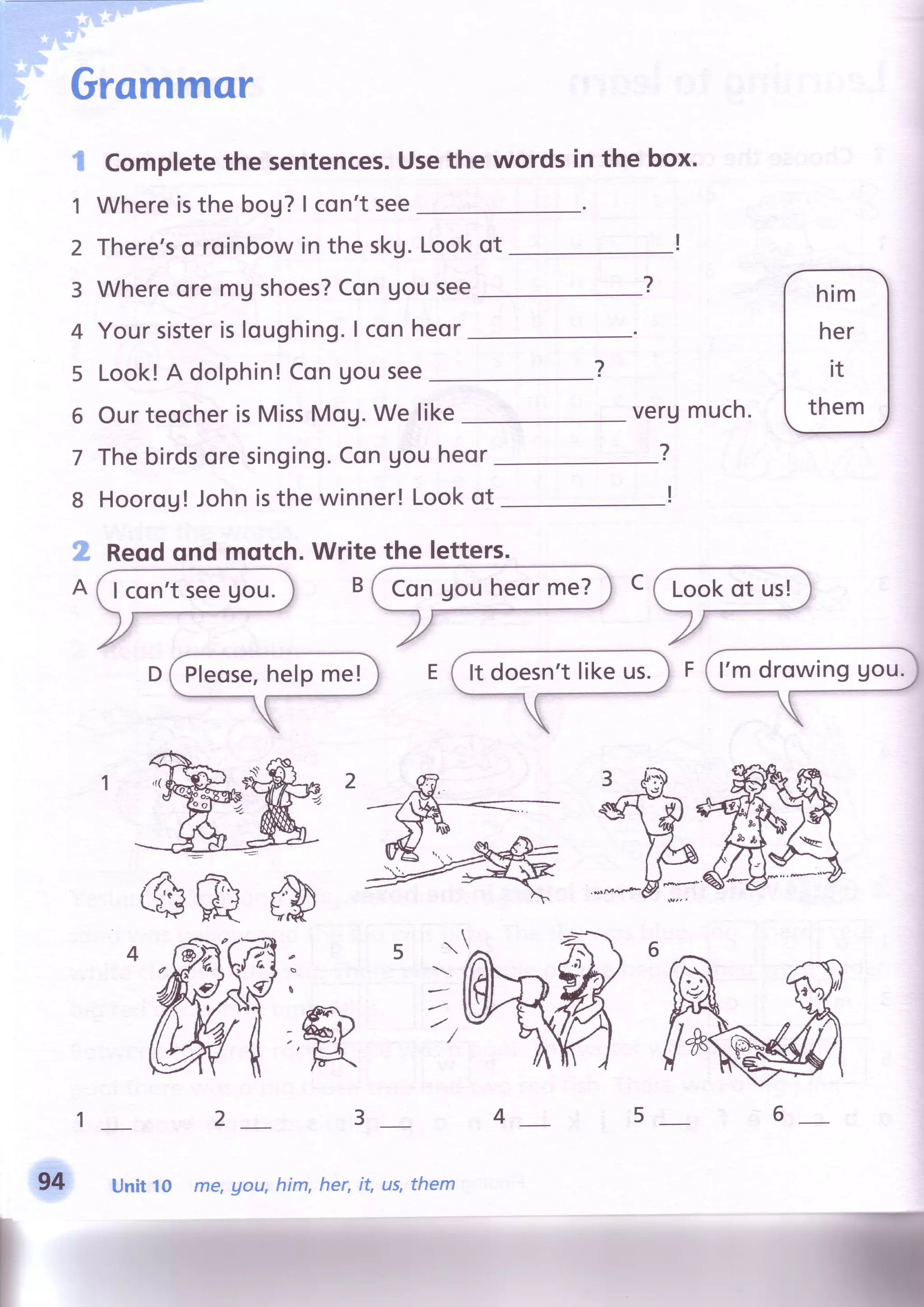 Grammor
Completethe sentences.Usethe wordsin the box.
Whereisthebou?| con'tsee
There'so roinbowin the skg.Lookot
WhereoremUshoes?Congousee
Yoursisterisloughing.I conheor
Look!A dolphin!ConUousee
1
2
3
4
5
6
7
8
?
OurteocherisMissMoU.We like
Thebirdsoresinging.ConUouheor
Hoorog! Johnisthe winner!Lookot
Reodqnd mqtch.Write the letters.
(
verumuch.
?
@
>r
)F
ar
&R
ffi
23
Unit to me, gou, him, her, it, Lts,them94
456
 