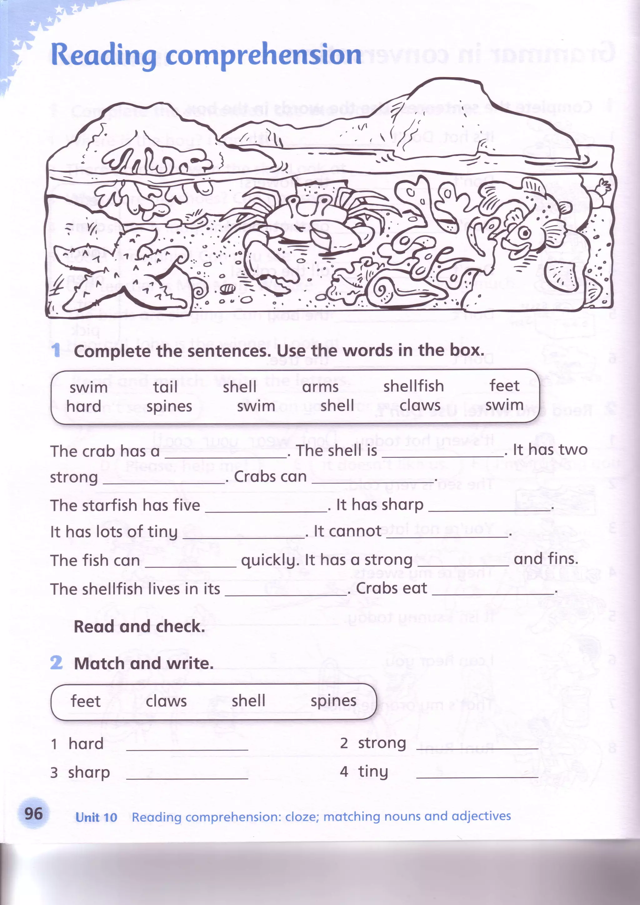 Reodingcomprehension
Thecrobhoso . Theshellis
strong Crobscon
Thestorfishhosfive . lt hosshorp
It hoslotsof ting . lt connot
Thefishcon quicklg.lt hoso strong
. Crobseot
It hostwo
ondfins.
Theshellfishlivesin its
Reqdond check.
2 Motchqnd write.
feet clows shell spines
1
3
hord
shorp
Unitt o
2 strong
4 ting
JV:'-tn,
,i
/
^-r A rll. t
"?t;l
I Completethe sentences.Usethe words in the box.
swtm
hord
to il
spines
shell
swim
orms
shell
shellfish
clows
feet
swim
Reodingcomprehension:cloze;motchingnounsond odjectives
 