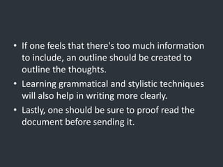 • If one feels that there's too much information
to include, an outline should be created to
outline the thoughts.
• Learning grammatical and stylistic techniques
will also help in writing more clearly.
• Lastly, one should be sure to proof read the
document before sending it.
 