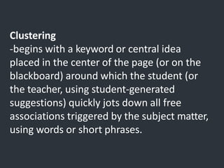 Clustering
-begins with a keyword or central idea
placed in the center of the page (or on the
blackboard) around which the student (or
the teacher, using student-generated
suggestions) quickly jots down all free
associations triggered by the subject matter,
using words or short phrases.
 