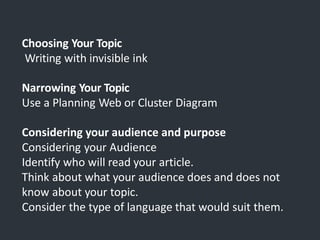 Choosing Your Topic
Writing with invisible ink
Narrowing Your Topic
Use a Planning Web or Cluster Diagram
Considering your audience and purpose
Considering your Audience
Identify who will read your article.
Think about what your audience does and does not
know about your topic.
Consider the type of language that would suit them.
 