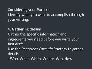 Considering your Purpose
Identify what you want to accomplish through
your writing.
4. Gathering details
Gather the specific information and
ingredients you need before you write your
first draft.
Use the Reporter’s Formula Strategy to gather
details.
- Who, What, When, Where, Why, How
 