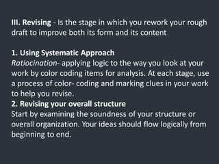 III. Revising - Is the stage in which you rework your rough
draft to improve both its form and its content
1. Using Systematic Approach
Ratiocination- applying logic to the way you look at your
work by color coding items for analysis. At each stage, use
a process of color- coding and marking clues in your work
to help you revise.
2. Revising your overall structure
Start by examining the soundness of your structure or
overall organization. Your ideas should flow logically from
beginning to end.
 