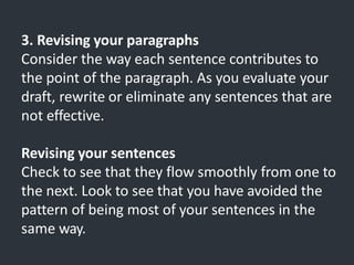 3. Revising your paragraphs
Consider the way each sentence contributes to
the point of the paragraph. As you evaluate your
draft, rewrite or eliminate any sentences that are
not effective.
Revising your sentences
Check to see that they flow smoothly from one to
the next. Look to see that you have avoided the
pattern of being most of your sentences in the
same way.
 